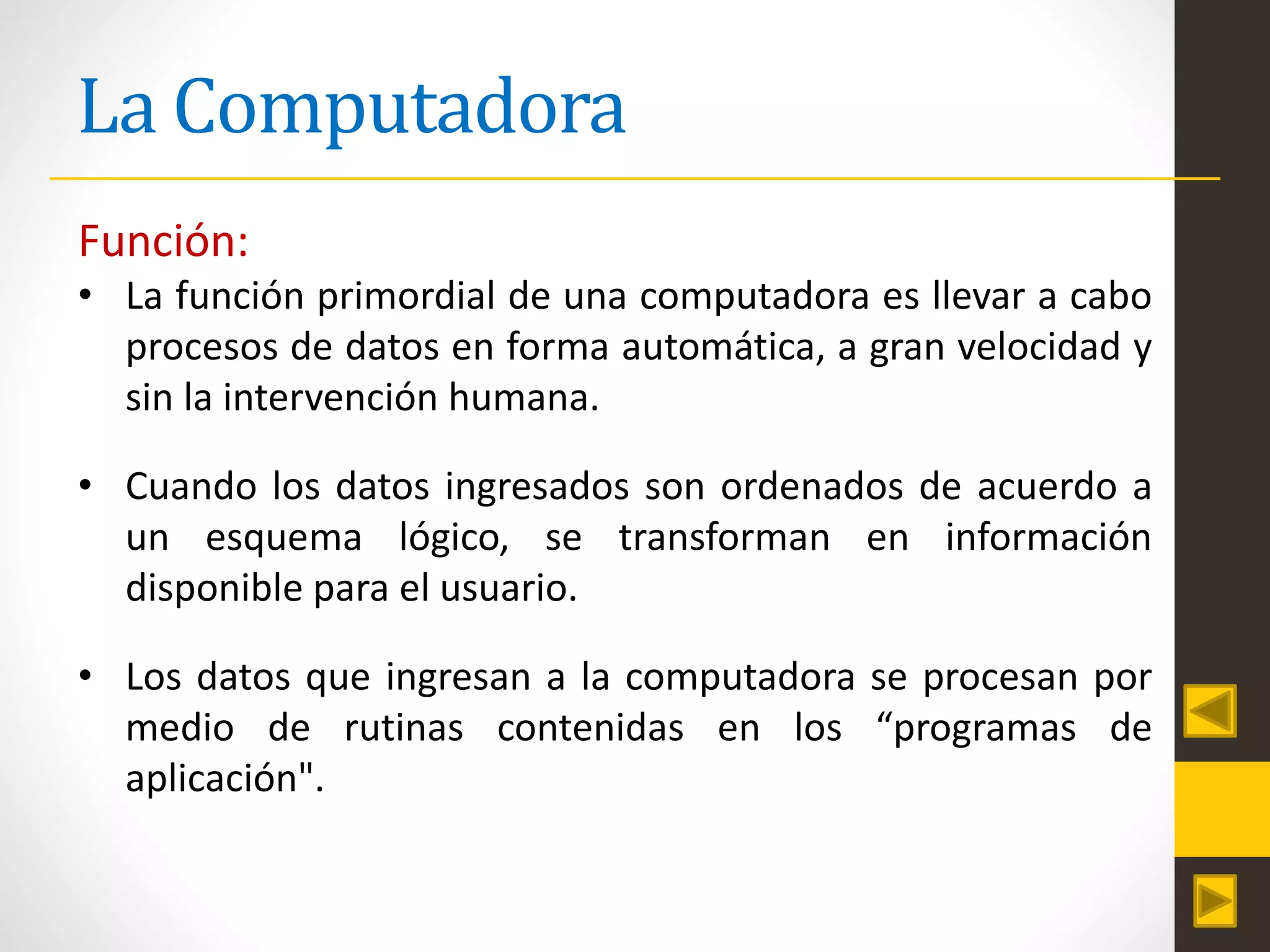La Computadora
Función:
• La función primordial de una computadora es llevar a cabo
procesos de datos en forma automática, a gran velocidad y
sin la intervención humana.
• Cuando los datos ingresados son ordenados de acuerdo a
un esquema lógico, se transforman en información
disponible para el usuario.
• Los datos que ingresan a la computadora se procesan por
medio de rutinas contenidas en los “programas de
aplicación".
 