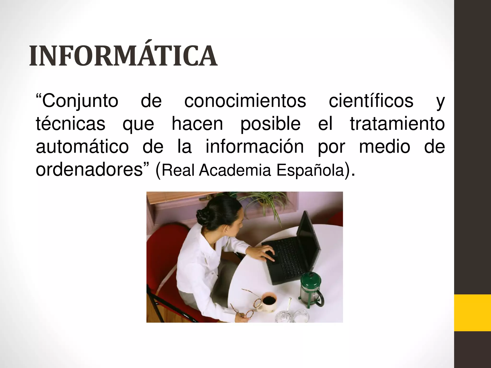 INFORMÁTICA
“Conjunto de conocimientos científicos y
técnicas que hacen posible el tratamiento
automático de la información por medio de
ordenadores” (Real Academia Española).
 