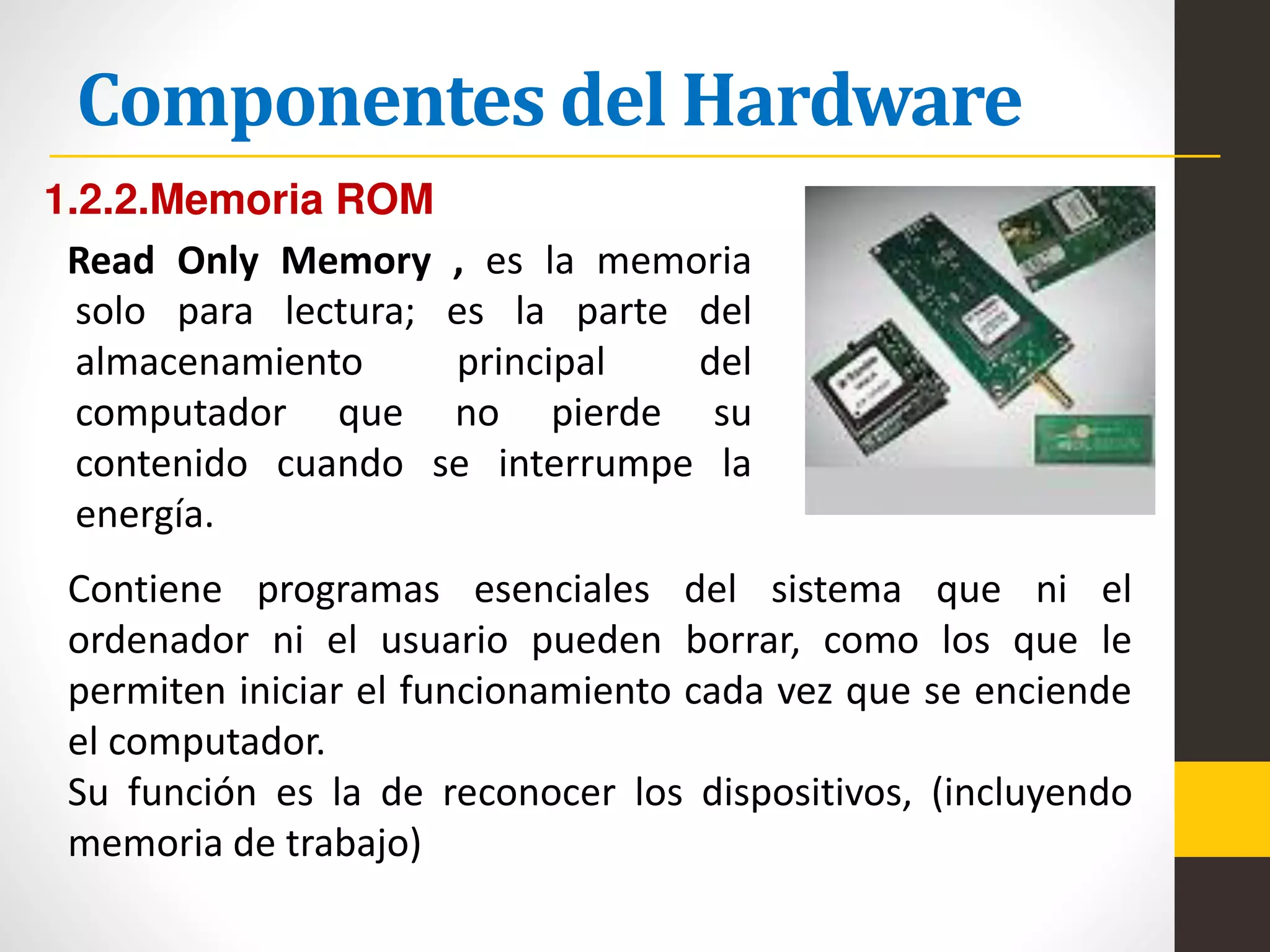 Componentes del Hardware
1.2.2.Memoria ROM
Read Only Memory , es la memoria
solo para lectura; es la parte del
almacenamiento principal del
computador que no pierde su
contenido cuando se interrumpe la
energía.
Contiene programas esenciales del sistema que ni el
ordenador ni el usuario pueden borrar, como los que le
permiten iniciar el funcionamiento cada vez que se enciende
el computador.
Su función es la de reconocer los dispositivos, (incluyendo
memoria de trabajo)
 