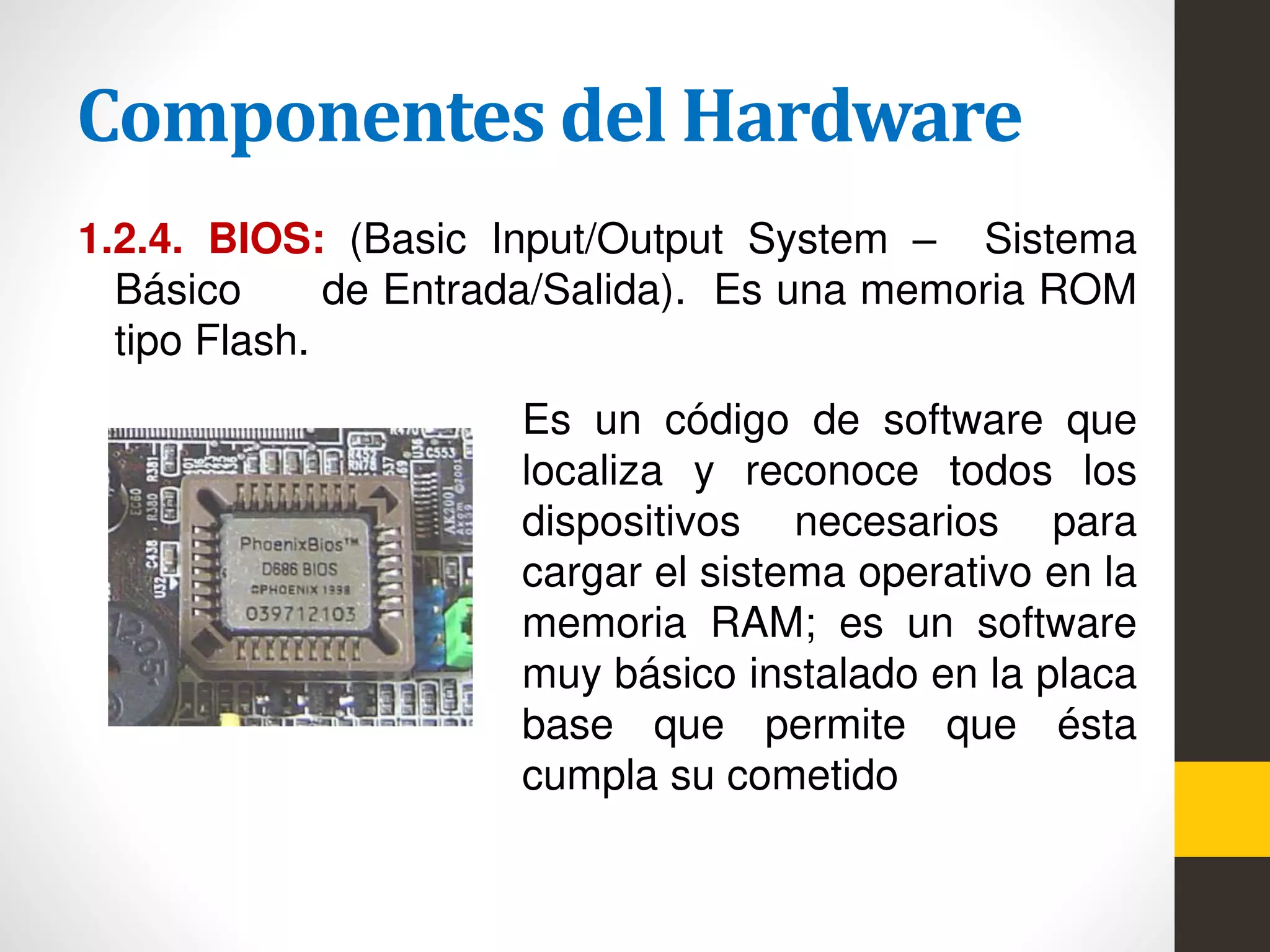 Componentes del Hardware
1.2.4. BIOS: (Basic Input/Output System – Sistema
Básico de Entrada/Salida). Es una memoria ROM
tipo Flash.
Es un código de software que
localiza y reconoce todos los
dispositivos necesarios para
cargar el sistema operativo en la
memoria RAM; es un software
muy básico instalado en la placa
base que permite que ésta
cumpla su cometido
 