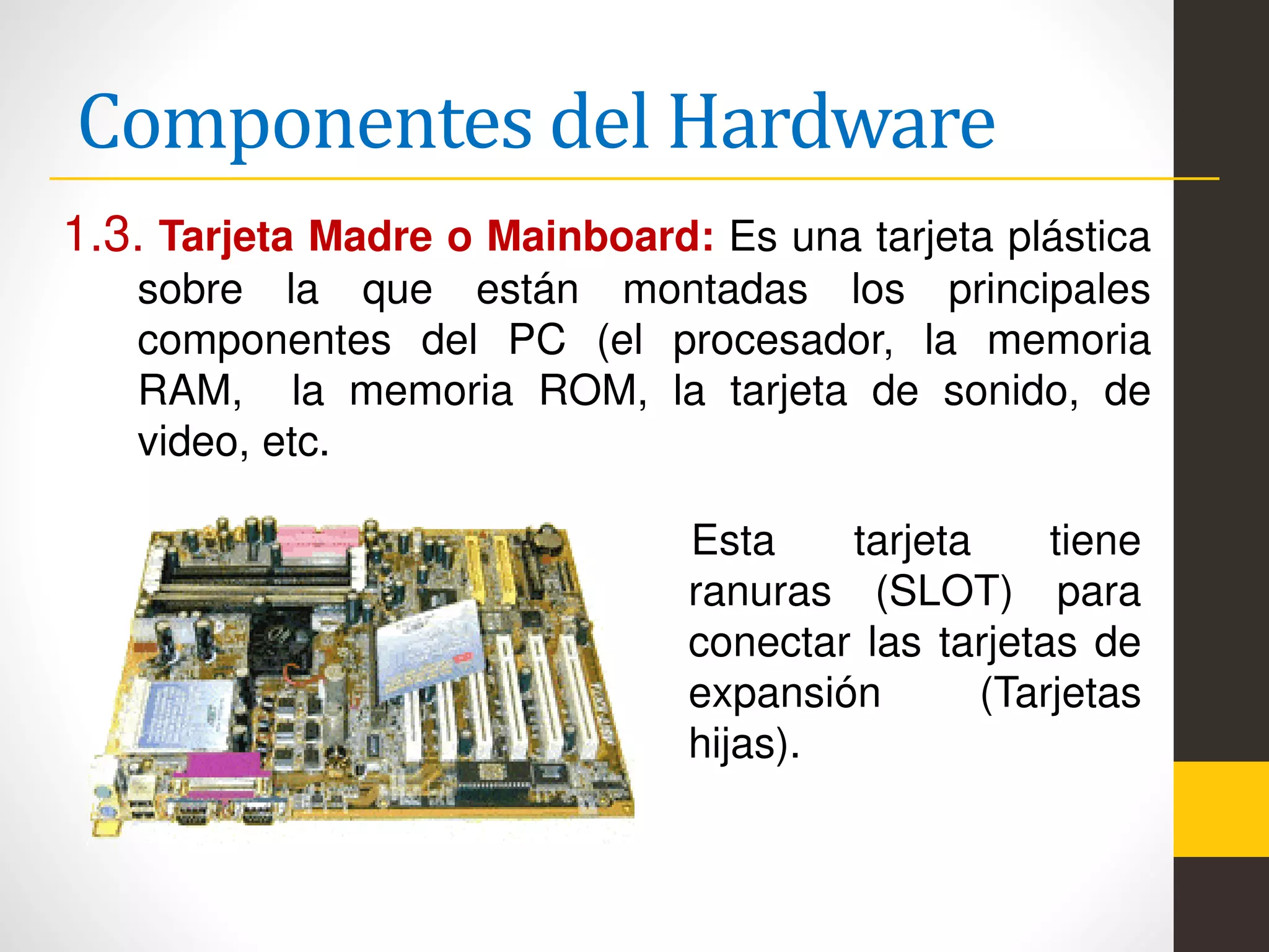 Componentes del Hardware
1.3. Tarjeta Madre o Mainboard: Es una tarjeta plástica
sobre la que están montadas los principales
componentes del PC (el procesador, la memoria
RAM, la memoria ROM, la tarjeta de sonido, de
video, etc.
Esta tarjeta tiene
ranuras (SLOT) para
conectar las tarjetas de
expansión (Tarjetas
hijas).
 