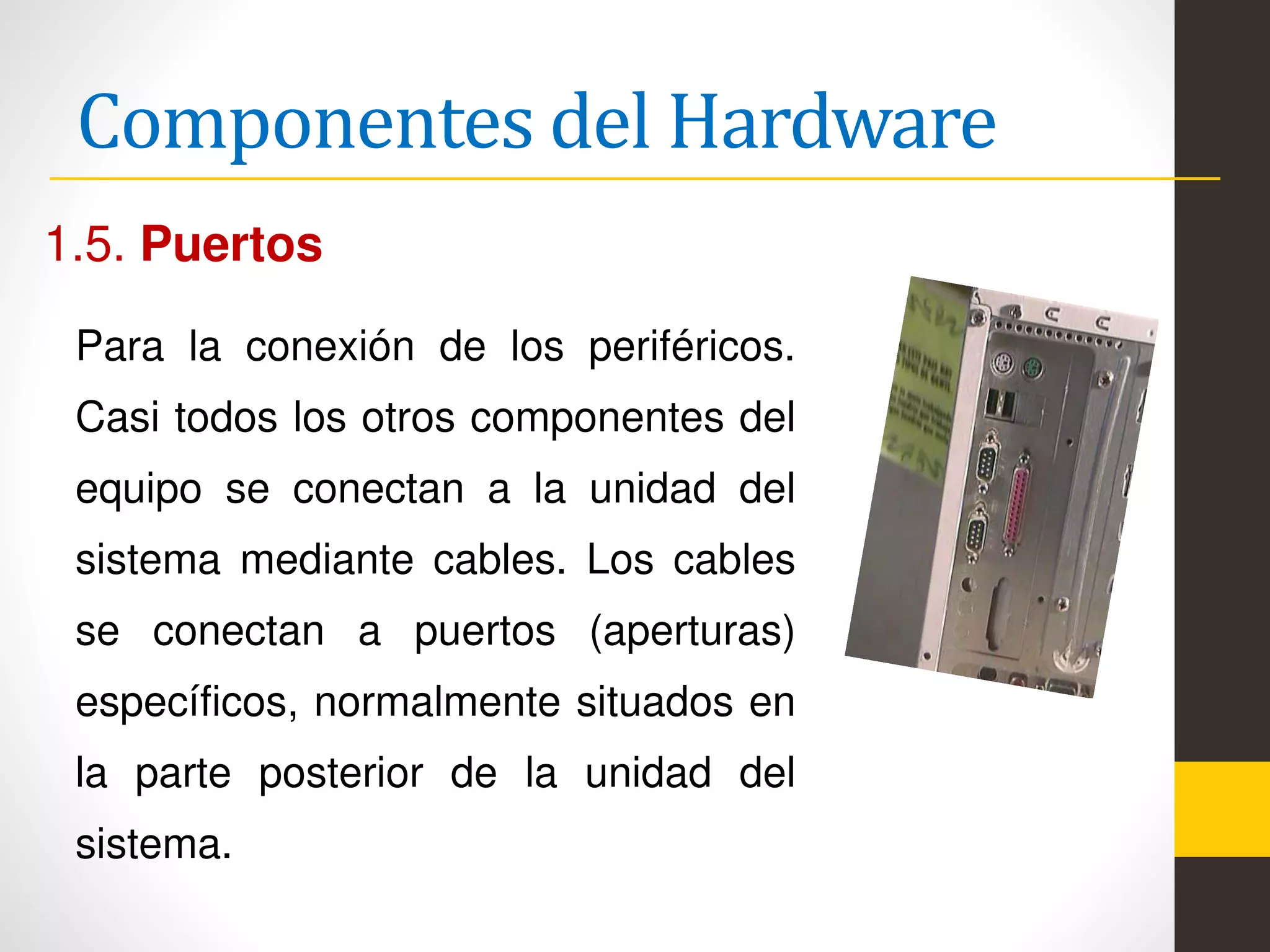 Componentes del Hardware
1.5. Puertos
Para la conexión de los periféricos.
Casi todos los otros componentes del
equipo se conectan a la unidad del
sistema mediante cables. Los cables
se conectan a puertos (aperturas)
específicos, normalmente situados en
la parte posterior de la unidad del
sistema.
 