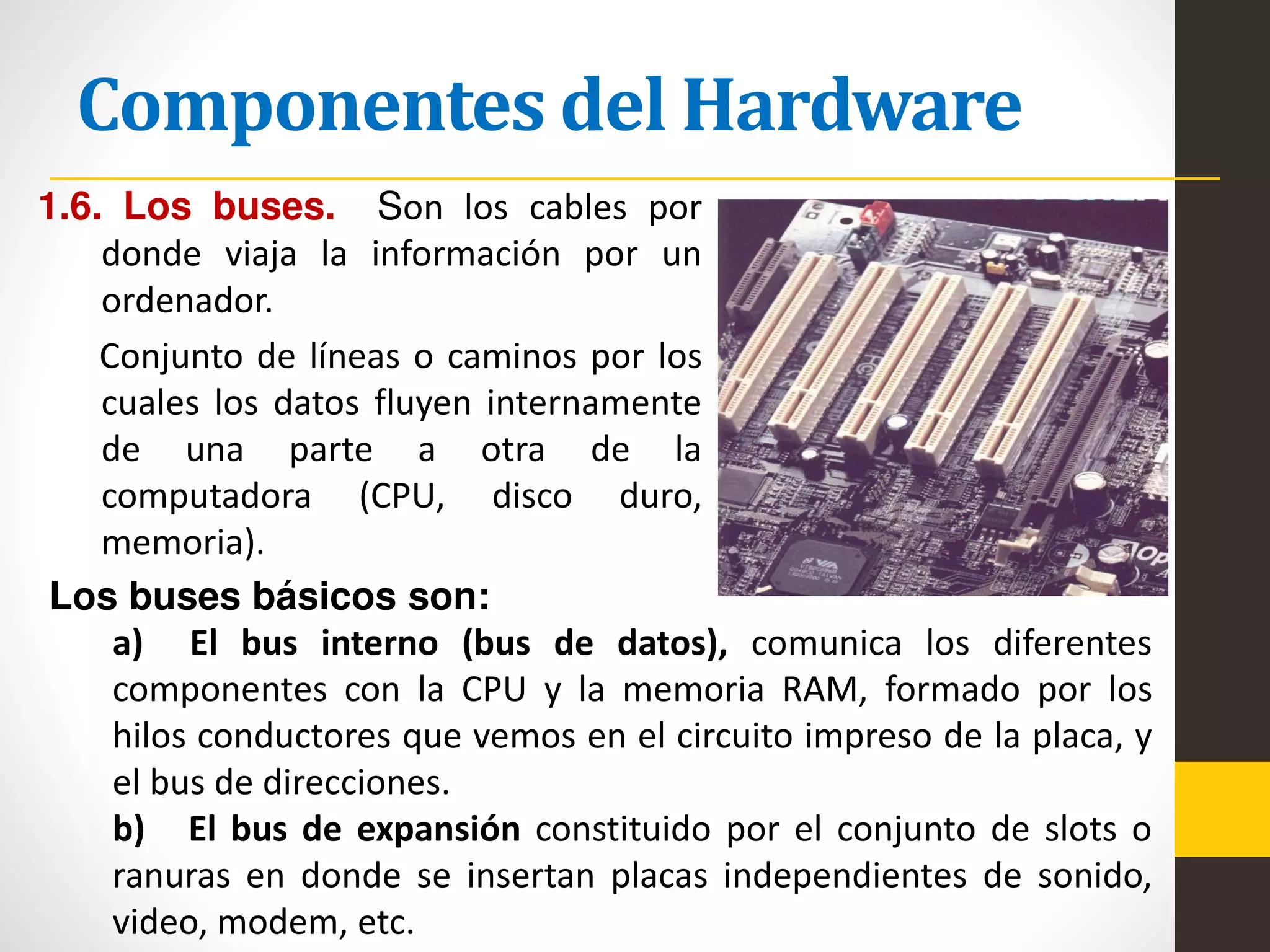 Componentes del Hardware
1.6. Los buses. Son los cables por
donde viaja la información por un
ordenador.
Conjunto de líneas o caminos por los
cuales los datos fluyen internamente
de una parte a otra de la
computadora (CPU, disco duro,
memoria).
Los buses básicos son:
a) El bus interno (bus de datos), comunica los diferentes
componentes con la CPU y la memoria RAM, formado por los
hilos conductores que vemos en el circuito impreso de la placa, y
el bus de direcciones.
b) El bus de expansión constituido por el conjunto de slots o
ranuras en donde se insertan placas independientes de sonido,
video, modem, etc.
 