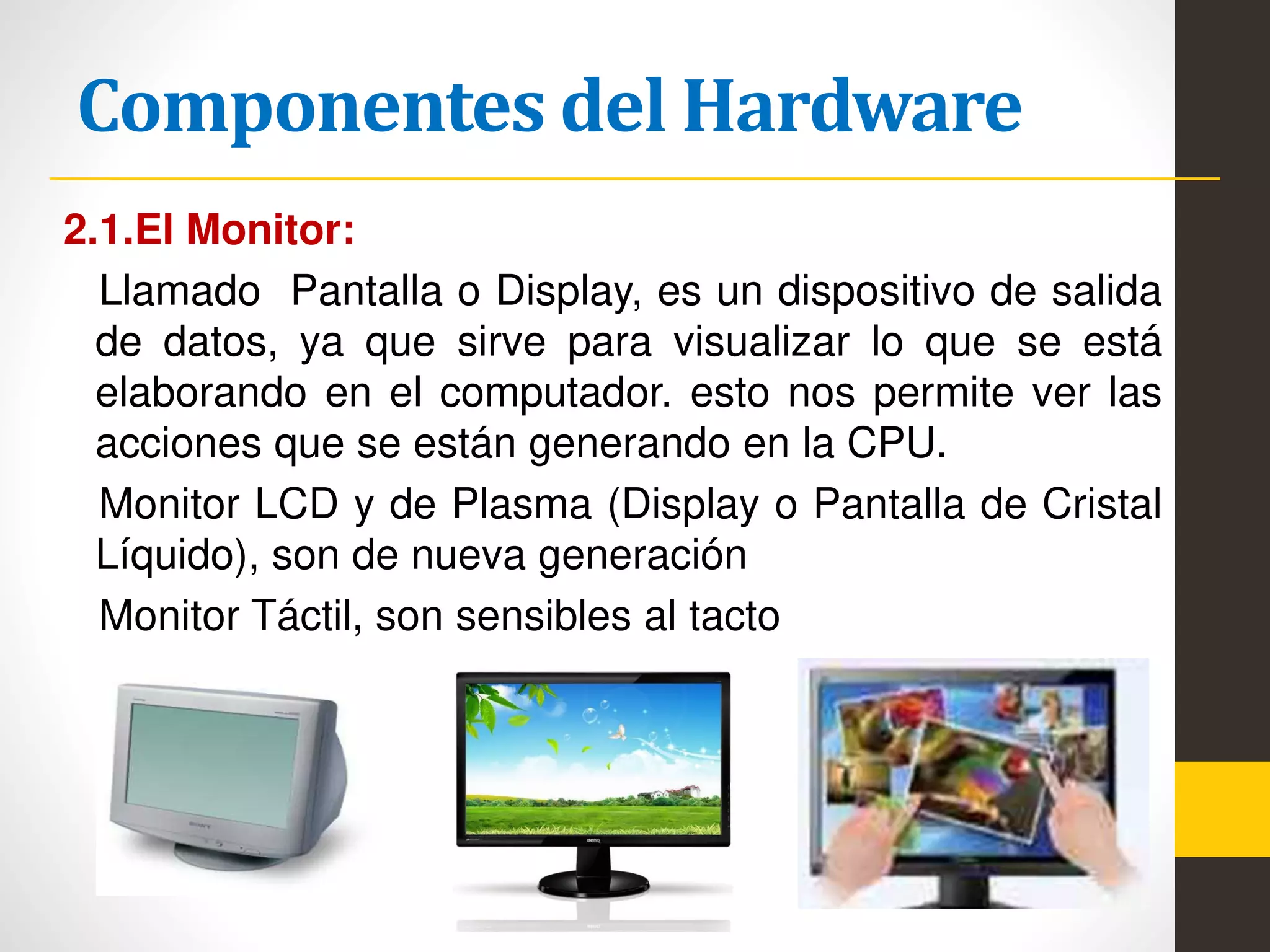 Componentes del Hardware
2.1.El Monitor:
Llamado Pantalla o Display, es un dispositivo de salida
de datos, ya que sirve para visualizar lo que se está
elaborando en el computador. esto nos permite ver las
acciones que se están generando en la CPU.
Monitor LCD y de Plasma (Display o Pantalla de Cristal
Líquido), son de nueva generación
Monitor Táctil, son sensibles al tacto
 