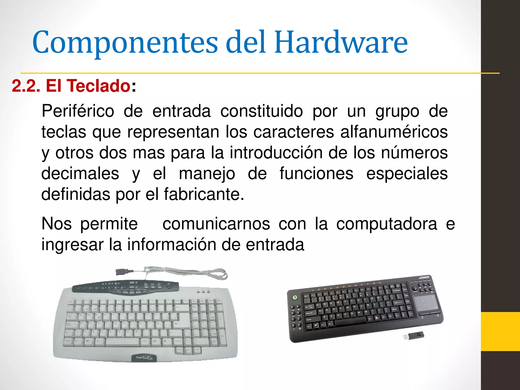 Componentes del Hardware
2.2. El Teclado:
Periférico de entrada constituido por un grupo de
teclas que representan los caracteres alfanuméricos
y otros dos mas para la introducción de los números
decimales y el manejo de funciones especiales
definidas por el fabricante.
Nos permite comunicarnos con la computadora e
ingresar la información de entrada
 