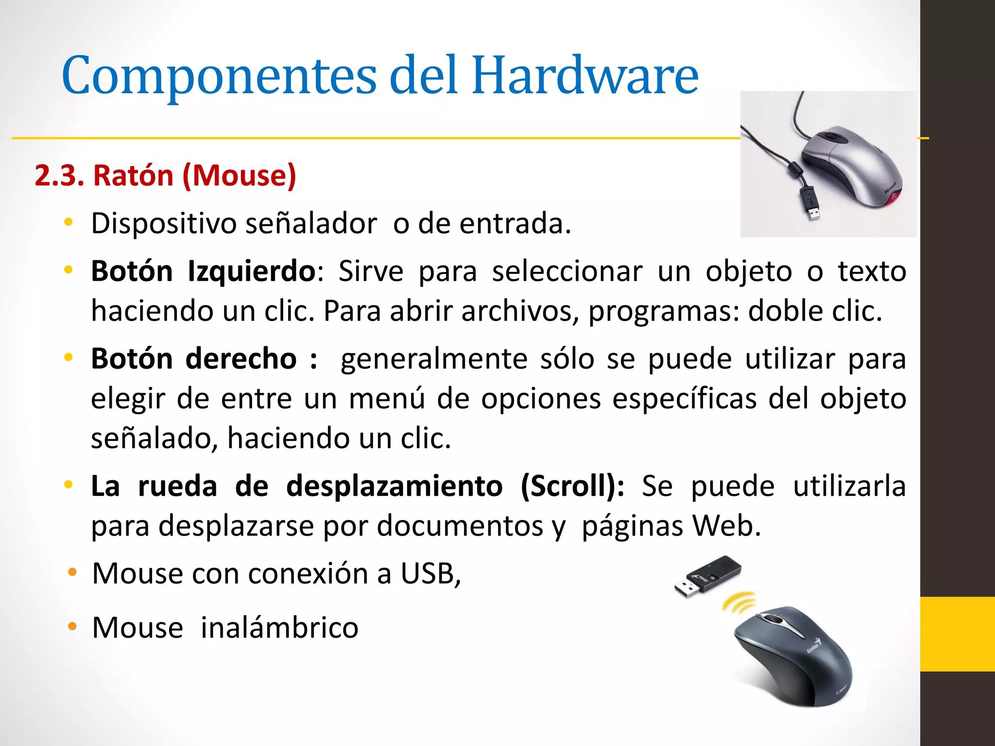 Componentes del Hardware
2.3. Ratón (Mouse)
• Dispositivo señalador o de entrada.
• Botón Izquierdo: Sirve para seleccionar un objeto o texto
haciendo un clic. Para abrir archivos, programas: doble clic.
• Botón derecho : generalmente sólo se puede utilizar para
elegir de entre un menú de opciones específicas del objeto
señalado, haciendo un clic.
• La rueda de desplazamiento (Scroll): Se puede utilizarla
para desplazarse por documentos y páginas Web.
• Mouse con conexión a USB,
• Mouse inalámbrico
 