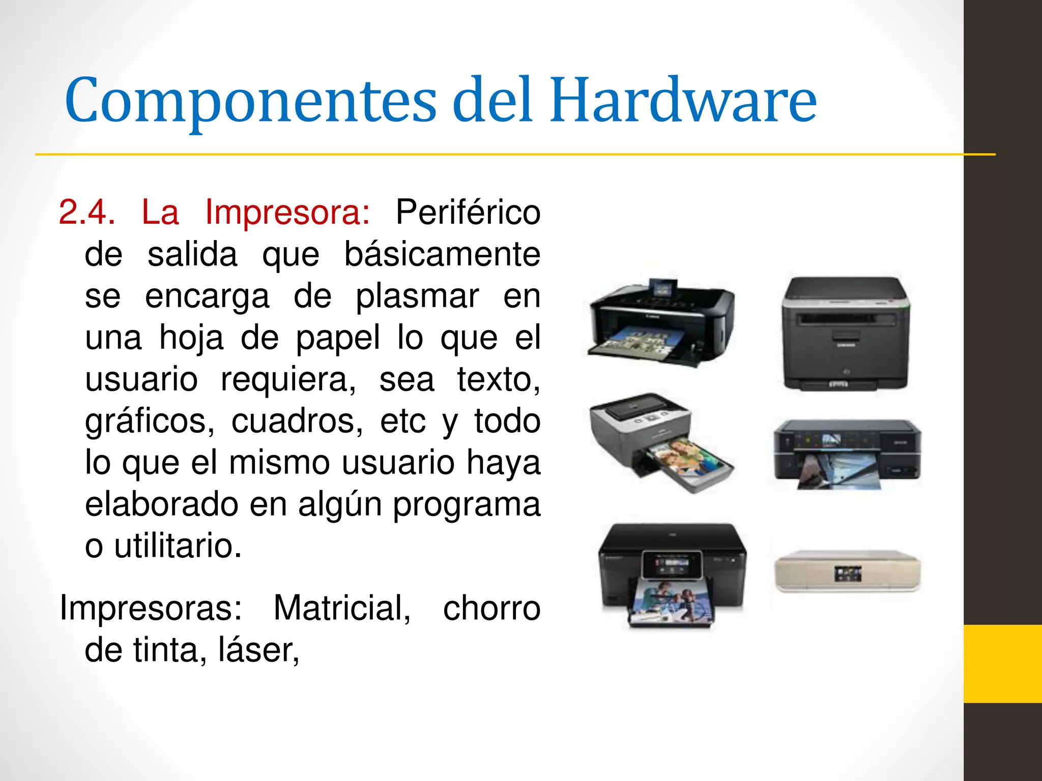 Componentes del Hardware
2.4. La Impresora: Periférico
de salida que básicamente
se encarga de plasmar en
una hoja de papel lo que el
usuario requiera, sea texto,
gráficos, cuadros, etc y todo
lo que el mismo usuario haya
elaborado en algún programa
o utilitario.
Impresoras: Matricial, chorro
de tinta, láser,
 