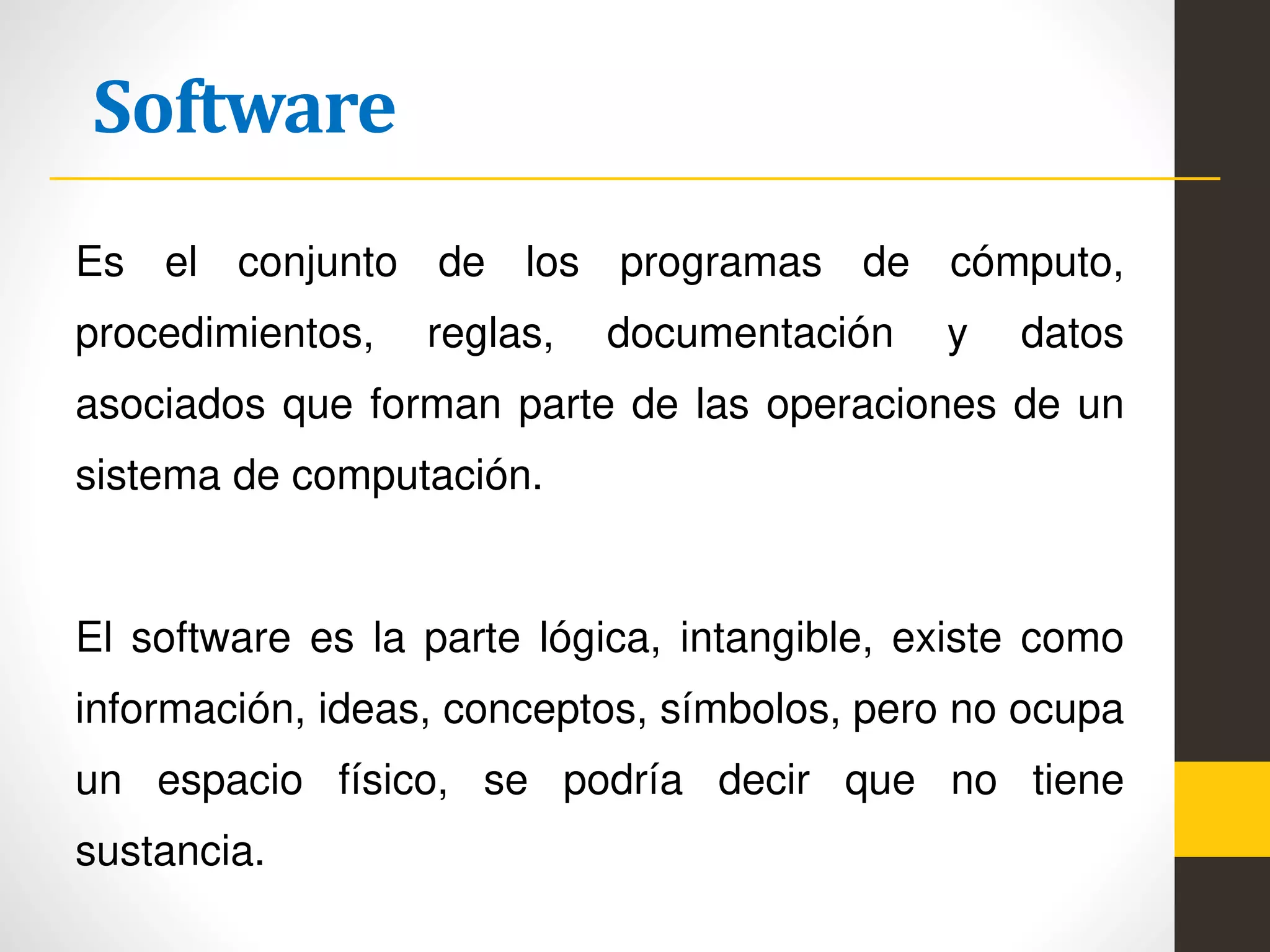 Software
Es el conjunto de los programas de cómputo,
procedimientos, reglas, documentación y datos
asociados que forman parte de las operaciones de un
sistema de computación.
El software es la parte lógica, intangible, existe como
información, ideas, conceptos, símbolos, pero no ocupa
un espacio físico, se podría decir que no tiene
sustancia.
 