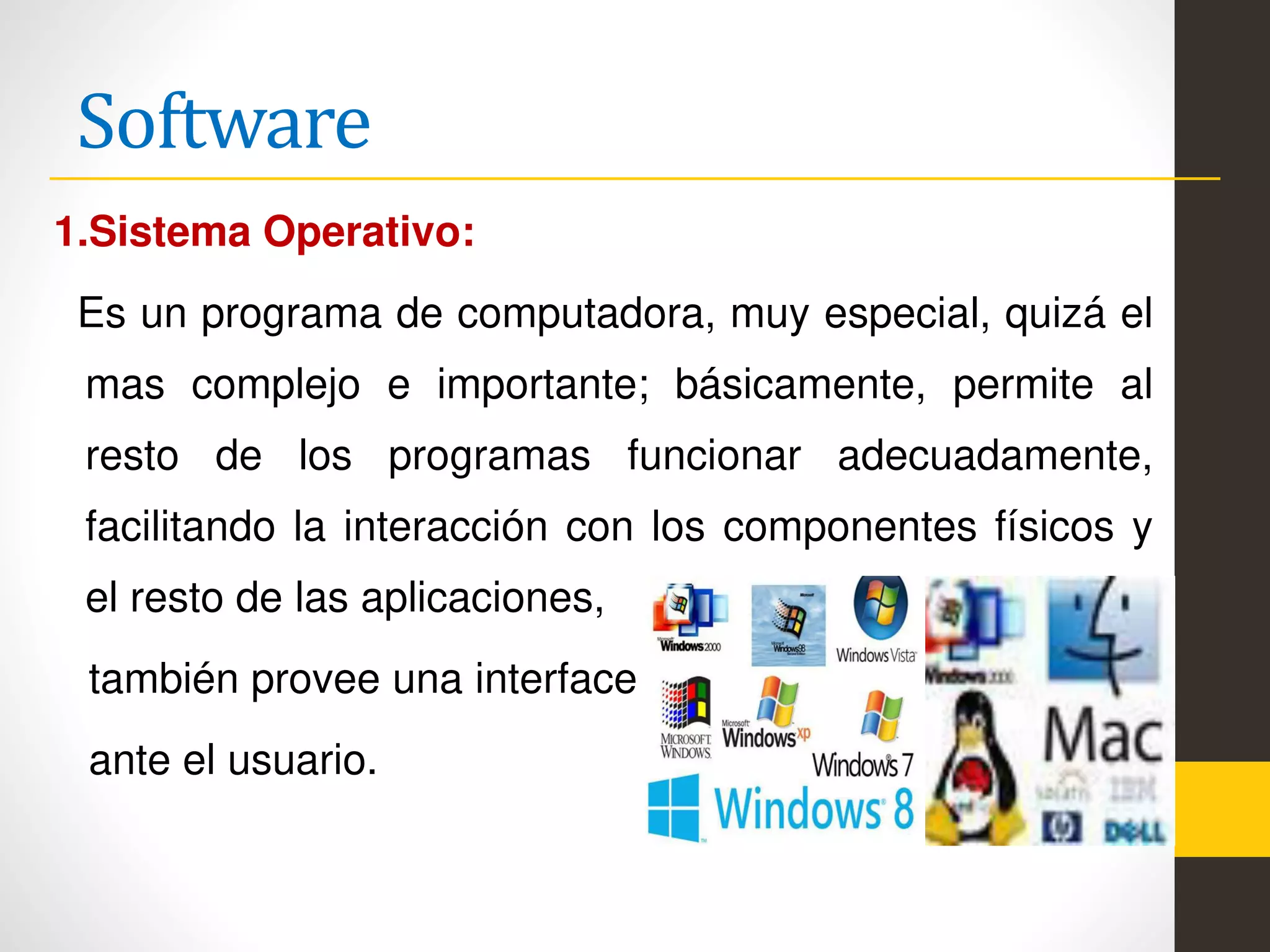 Software
1.Sistema Operativo:
Es un programa de computadora, muy especial, quizá el
mas complejo e importante; básicamente, permite al
resto de los programas funcionar adecuadamente,
facilitando la interacción con los componentes físicos y
el resto de las aplicaciones,
también provee una interface
ante el usuario.
 
