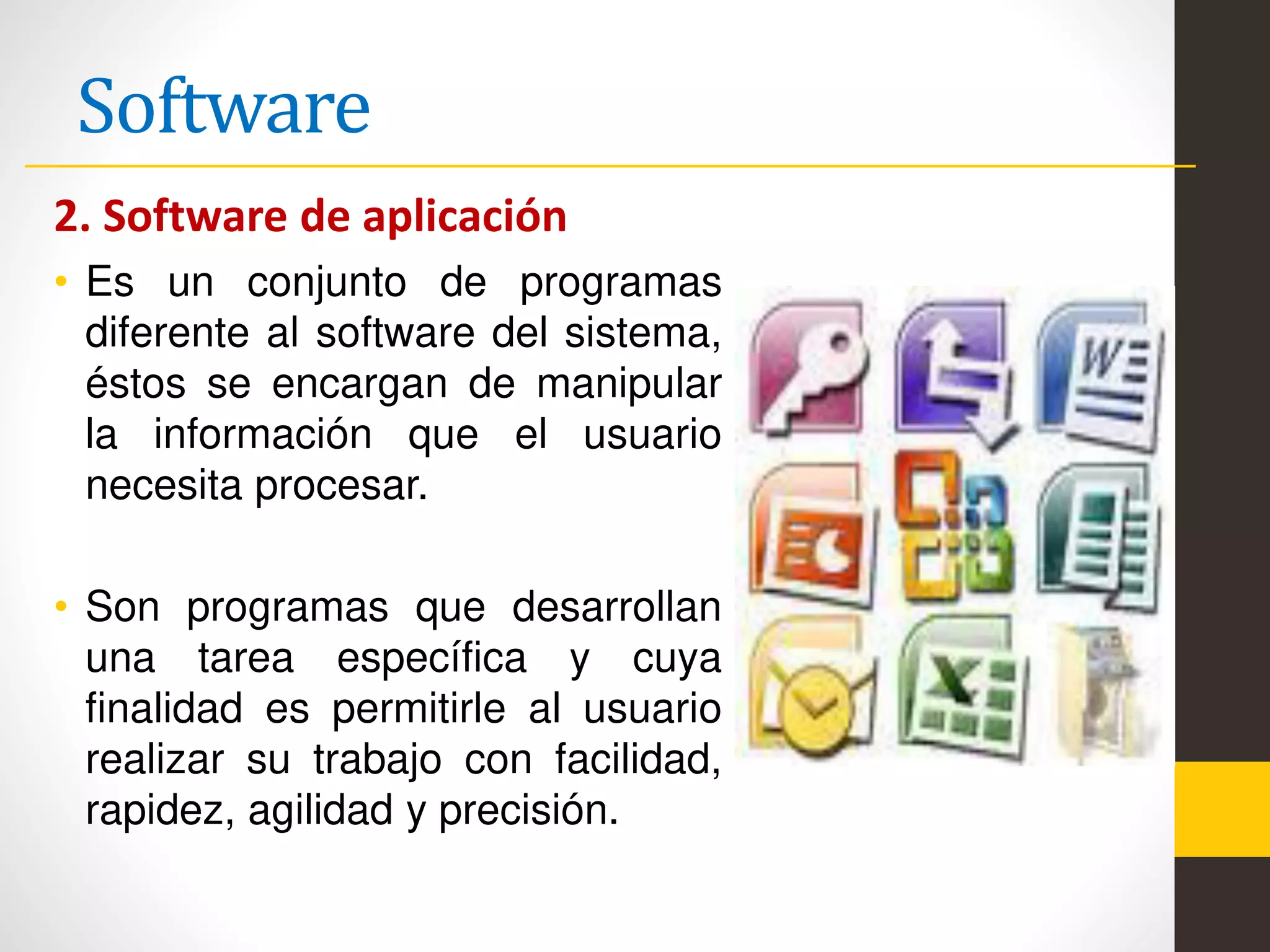 Software
2. Software de aplicación
• Es un conjunto de programas
diferente al software del sistema,
éstos se encargan de manipular
la información que el usuario
necesita procesar.
• Son programas que desarrollan
una tarea específica y cuya
finalidad es permitirle al usuario
realizar su trabajo con facilidad,
rapidez, agilidad y precisión.
 
