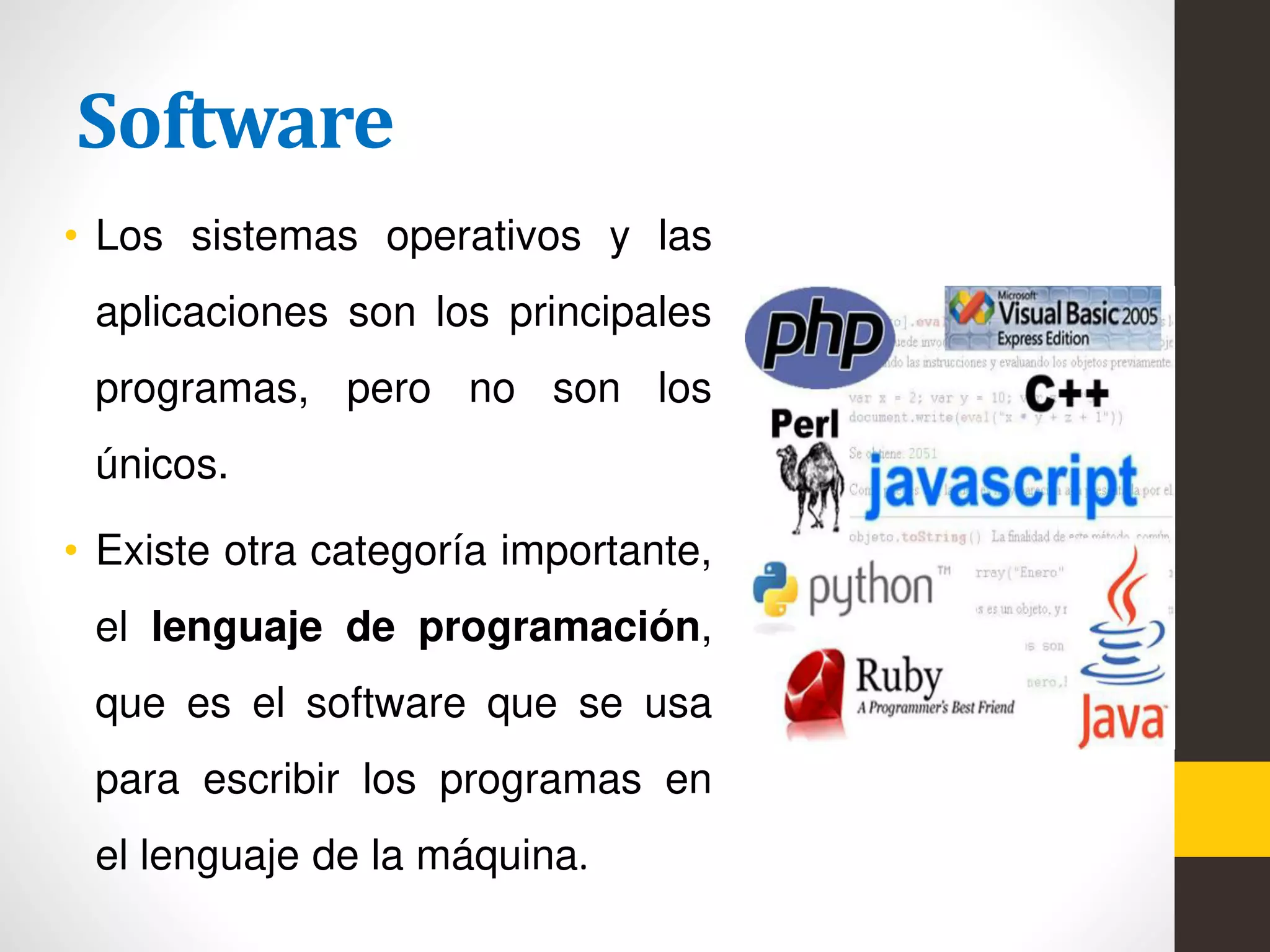 Software
• Los sistemas operativos y las
aplicaciones son los principales
programas, pero no son los
únicos.
• Existe otra categoría importante,
el lenguaje de programación,
que es el software que se usa
para escribir los programas en
el lenguaje de la máquina.
 