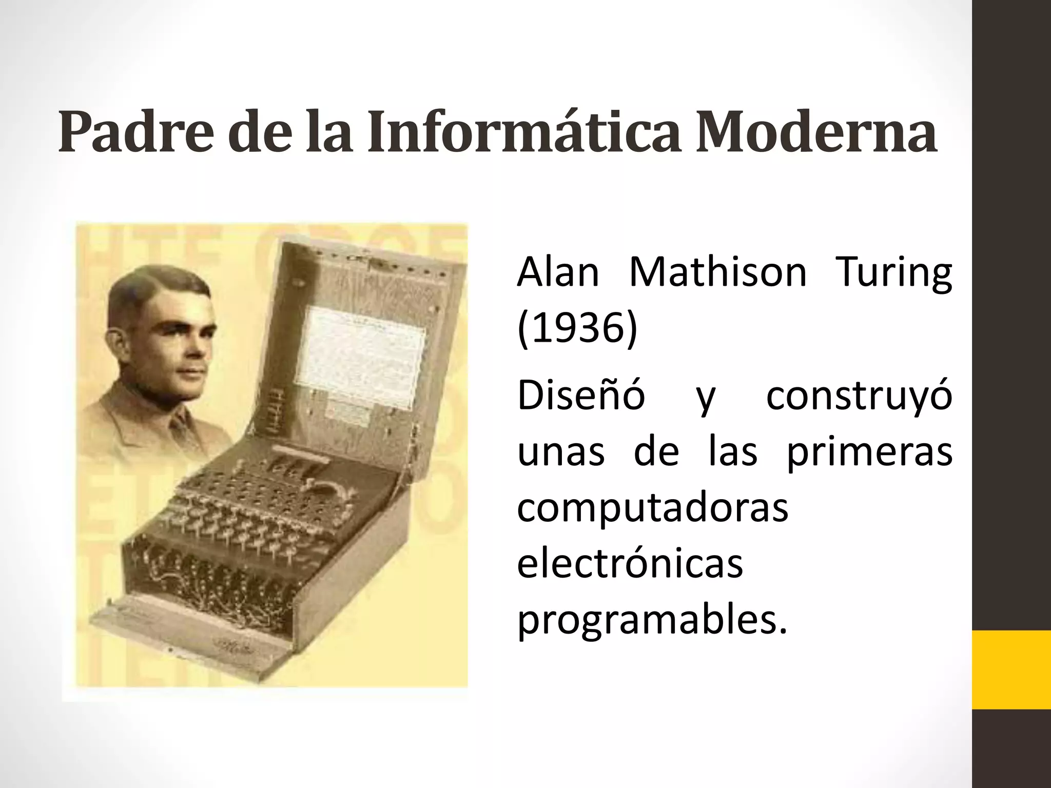 Padre de la Informática Moderna
Alan Mathison Turing
(1936)
Diseñó y construyó
unas de las primeras
computadoras
electrónicas
programables.
 