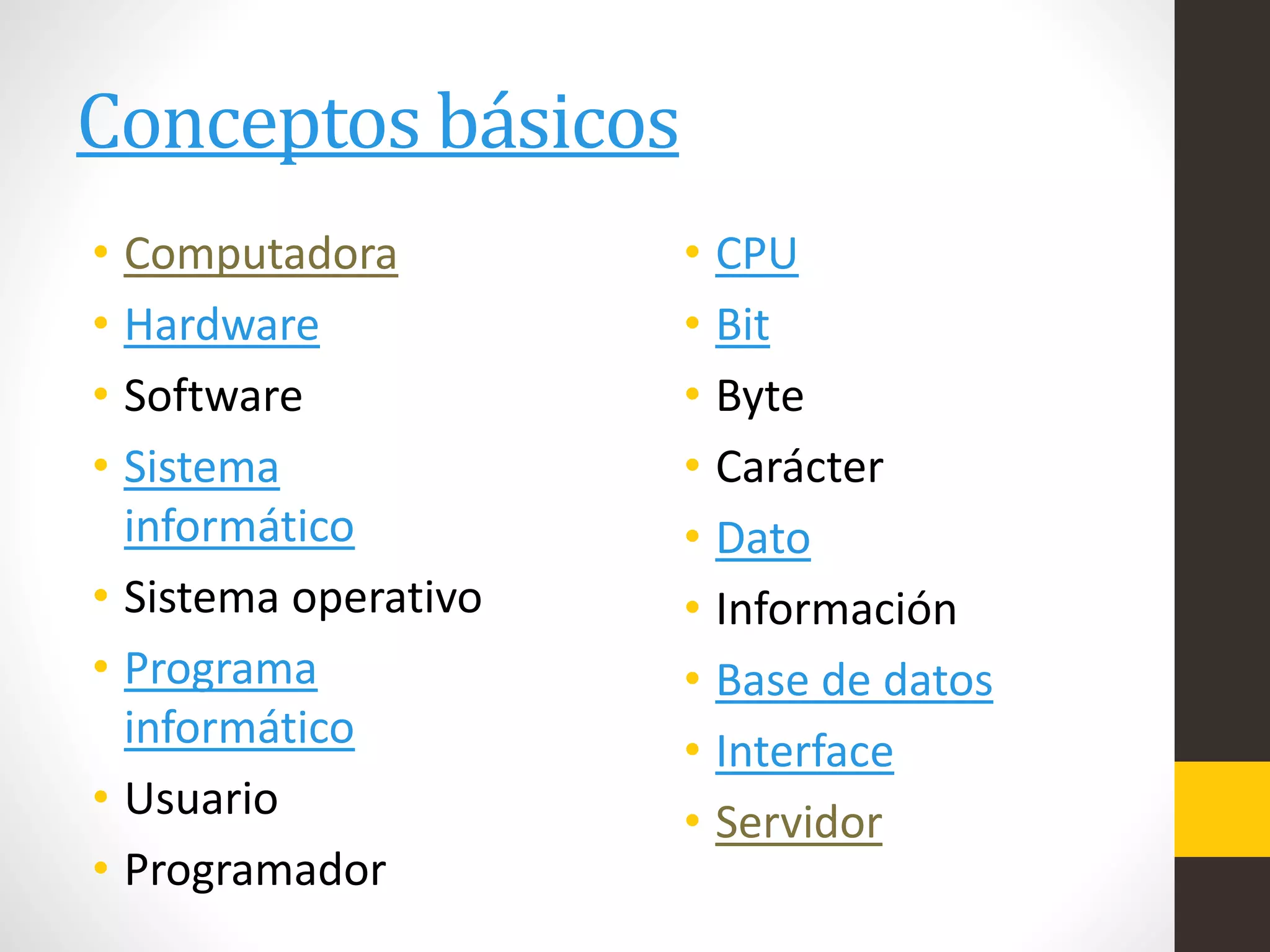 Conceptos básicos
• Computadora
• Hardware
• Software
• Sistema
informático
• Sistema operativo
• Programa
informático
• Usuario
• Programador
• CPU
• Bit
• Byte
• Carácter
• Dato
• Información
• Base de datos
• Interface
• Servidor
 