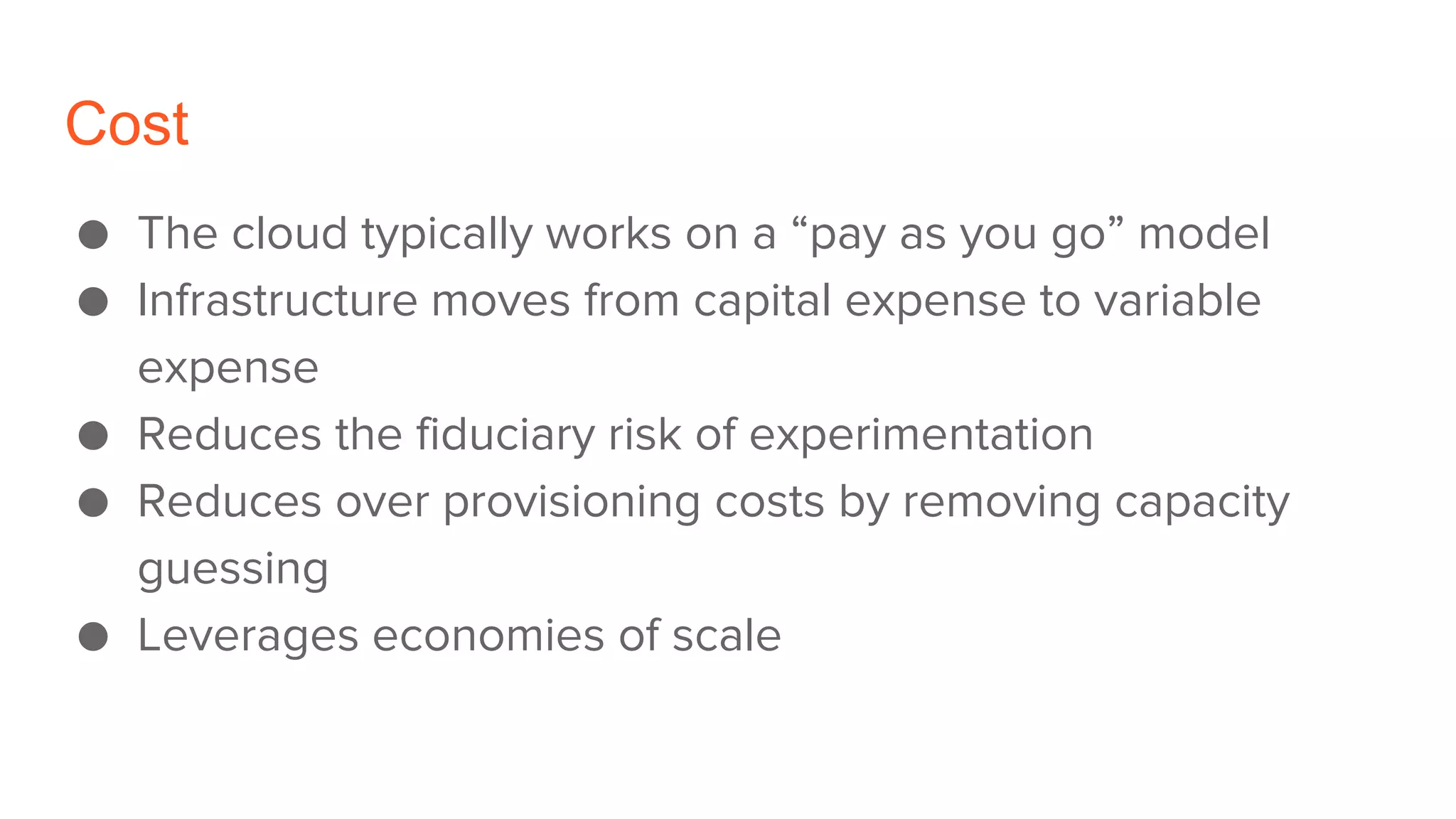Cost
● The cloud typically works on a “pay as you go” model
● Infrastructure moves from capital expense to variable
expense
● Reduces the fiduciary risk of experimentation
● Reduces over provisioning costs by removing capacity
guessing
● Leverages economies of scale