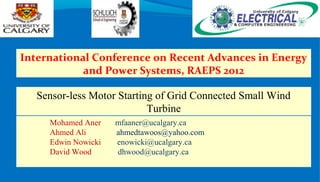 Sensor-less Motor Starting of Grid Connected Small Wind
Turbine
Mohamed Aner mfaaner@ucalgary.ca
Ahmed Ali ahmedtawoos@yahoo.com
Edwin Nowicki enowicki@ucalgary.ca
David Wood dhwood@ucalgary.ca
International Conference on Recent Advances in Energy
and Power Systems, RAEPS 2012