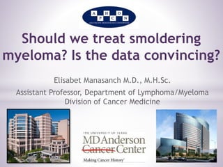 Should we treat smoldering 
myeloma? Is the data convincing? 
Elisabet Manasanch M.D., M.H.Sc. 
Assistant Professor, Department of Lymphoma/Myeloma 
Division of Cancer Medicine 
 