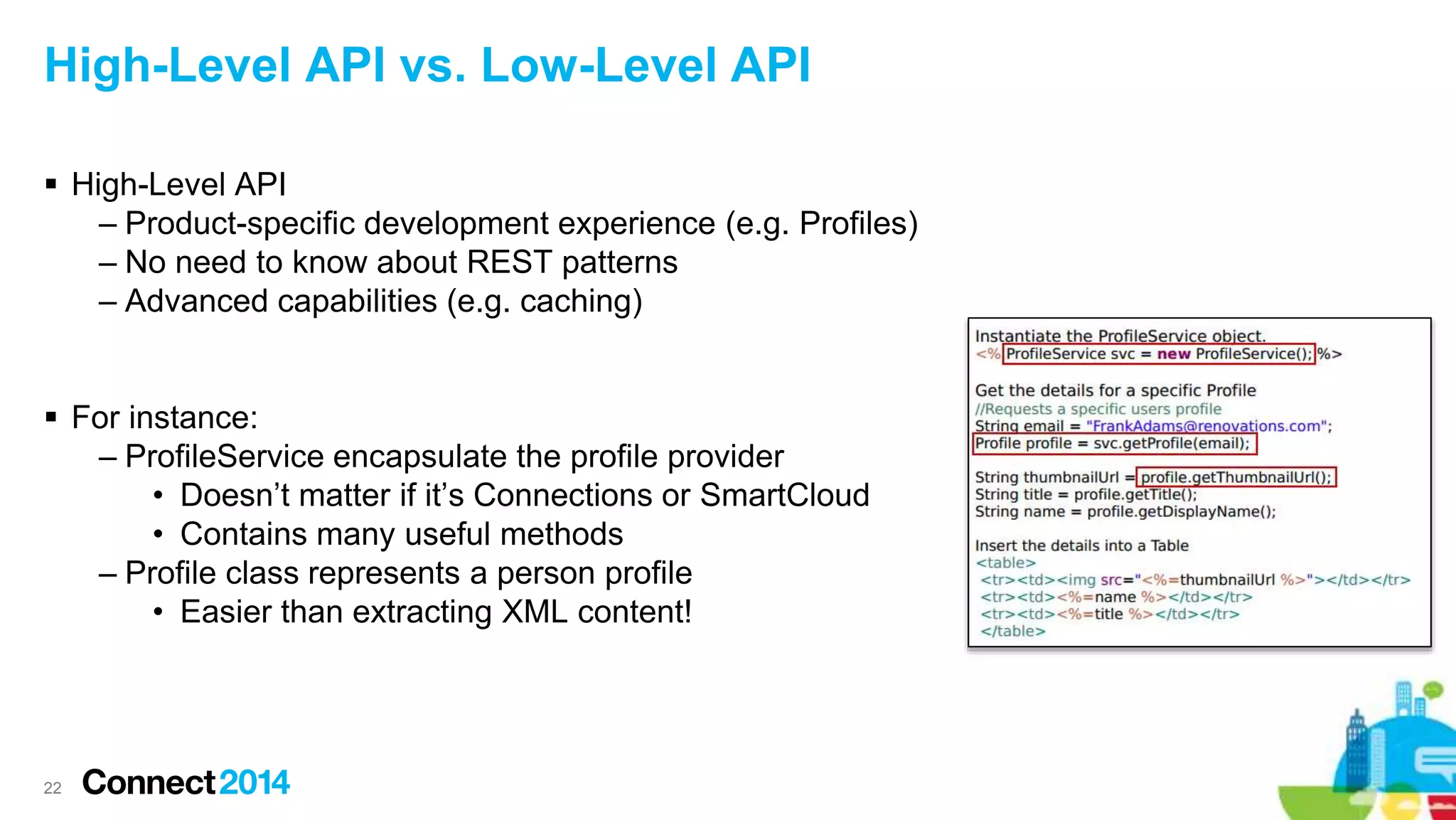 High-Level API vs. Low-Level API
 High-Level API
– Product-specific development experience (e.g. Profiles)
– No need to know about REST patterns
– Advanced capabilities (e.g. caching)
 For instance:
– ProfileService encapsulate the profile provider
• Doesn’t matter if it’s Connections or SmartCloud
• Contains many useful methods
– Profile class represents a person profile
• Easier than extracting XML content!
22
 