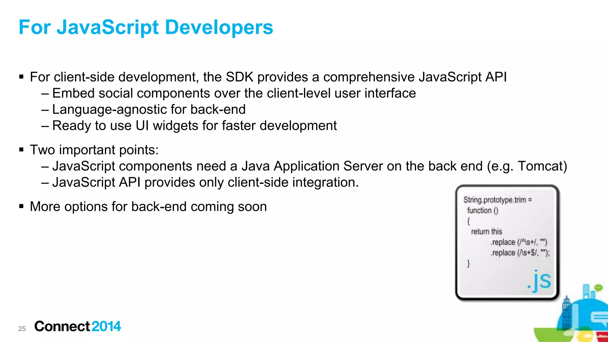 For JavaScript Developers
 For client-side development, the SDK provides a comprehensive JavaScript API
– Embed social components over the client-level user interface
– Language-agnostic for back-end
– Ready to use UI widgets for faster development
 Two important points:
– JavaScript components need a Java Application Server on the back end (e.g. Tomcat)
– JavaScript API provides only client-side integration.
 More options for back-end coming soon
25
 