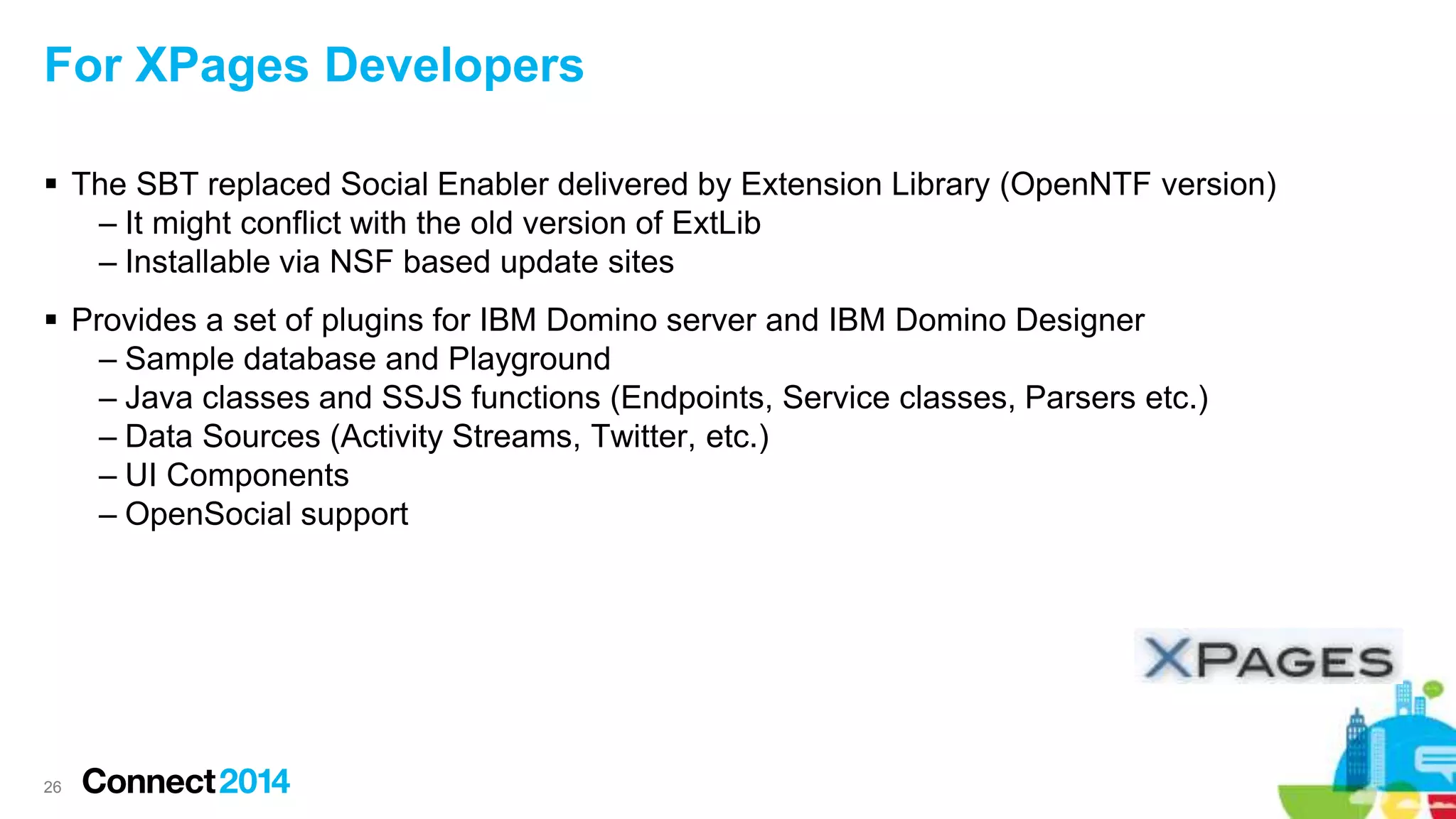 26
For XPages Developers
 The SBT replaced Social Enabler delivered by Extension Library (OpenNTF version)
– It might conflict with the old version of ExtLib
– Installable via NSF based update sites
 Provides a set of plugins for IBM Domino server and IBM Domino Designer
– Sample database and Playground
– Java classes and SSJS functions (Endpoints, Service classes, Parsers etc.)
– Data Sources (Activity Streams, Twitter, etc.)
– UI Components
– OpenSocial support
 