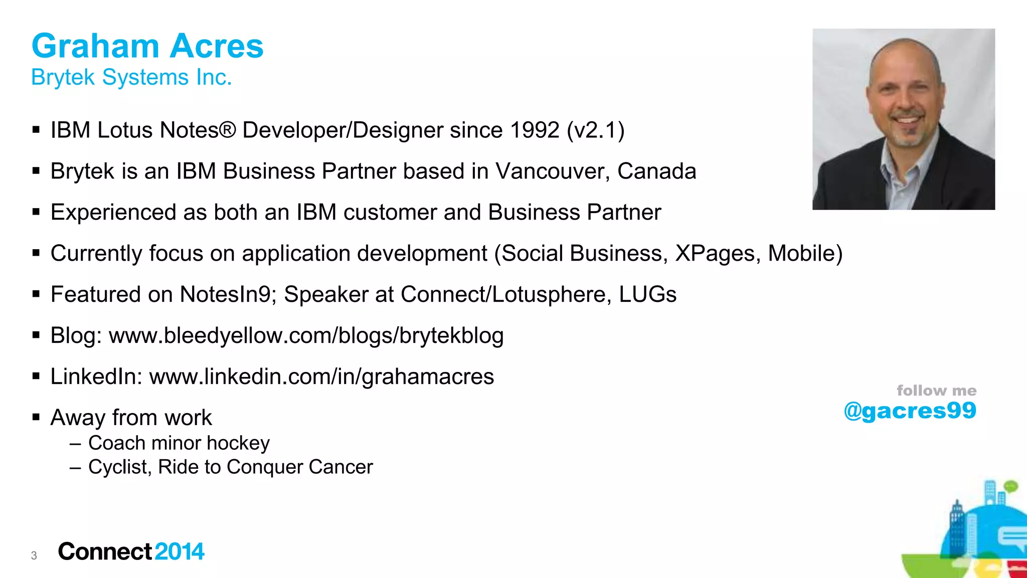 Graham Acres
Brytek Systems Inc.
 IBM Lotus Notes® Developer/Designer since 1992 (v2.1)
 Brytek is an IBM Business Partner based in Vancouver, Canada
 Experienced as both an IBM customer and Business Partner
 Currently focus on application development (Social Business, XPages, Mobile)
 Featured on NotesIn9; Speaker at Connect/Lotusphere, LUGs
 Blog: www.bleedyellow.com/blogs/brytekblog
 LinkedIn: www.linkedin.com/in/grahamacres
 Away from work
– Coach minor hockey
– Cyclist, Ride to Conquer Cancer
3
follow me
@gacres99
 