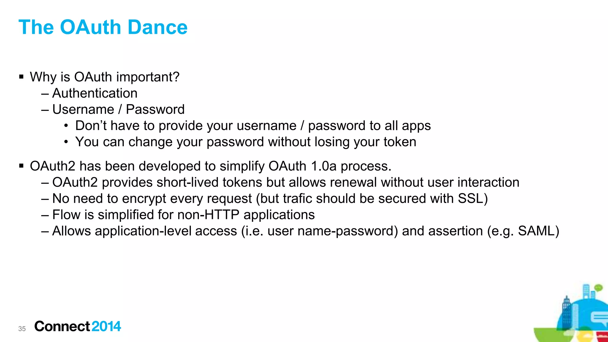 The OAuth Dance
 Why is OAuth important?
– Authentication
– Username / Password
• Don’t have to provide your username / password to all apps
• You can change your password without losing your token
 OAuth2 has been developed to simplify OAuth 1.0a process.
– OAuth2 provides short-lived tokens but allows renewal without user interaction
– No need to encrypt every request (but trafic should be secured with SSL)
– Flow is simplified for non-HTTP applications
– Allows application-level access (i.e. user name-password) and assertion (e.g. SAML)
35
 