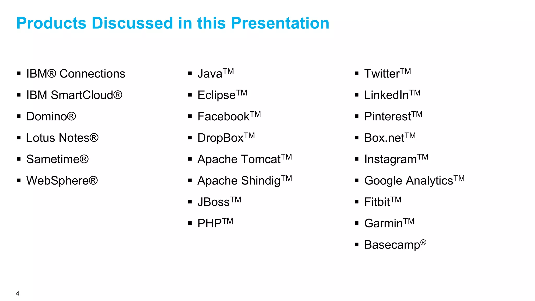 Products Discussed in this Presentation
 IBM® Connections
 IBM SmartCloud®
 Domino®
 Lotus Notes®
 Sametime®
 WebSphere®
 JavaTM
 EclipseTM
 FacebookTM
 DropBoxTM
 Apache TomcatTM
 Apache ShindigTM
 JBossTM
 PHPTM
4
 TwitterTM
 LinkedInTM
 PinterestTM
 Box.netTM
 InstagramTM
 Google AnalyticsTM
 FitbitTM
 GarminTM
 Basecamp®
 