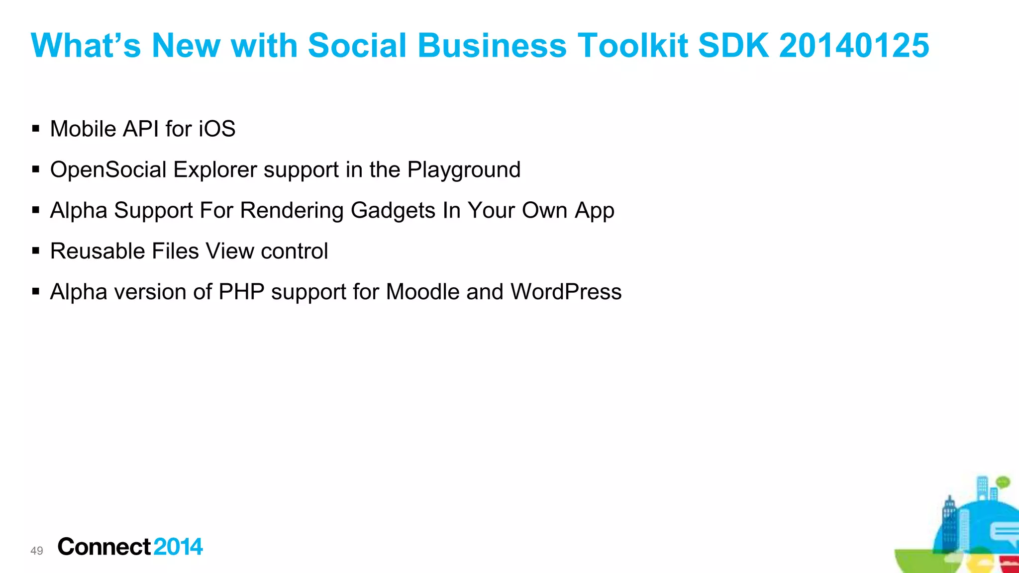 What’s New with Social Business Toolkit SDK 20140125
 Mobile API for iOS
 OpenSocial Explorer support in the Playground
 Alpha Support For Rendering Gadgets In Your Own App
 Reusable Files View control
 Alpha version of PHP support for Moodle and WordPress
49
 