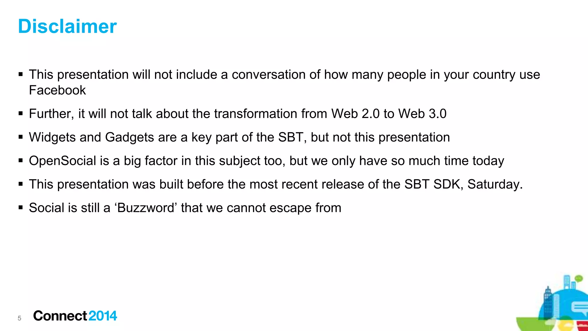 Disclaimer
 This presentation will not include a conversation of how many people in your country use
Facebook
 Further, it will not talk about the transformation from Web 2.0 to Web 3.0
 Widgets and Gadgets are a key part of the SBT, but not this presentation
 OpenSocial is a big factor in this subject too, but we only have so much time today
 This presentation was built before the most recent release of the SBT SDK, Saturday.
 Social is still a ‘Buzzword’ that we cannot escape from
5
 