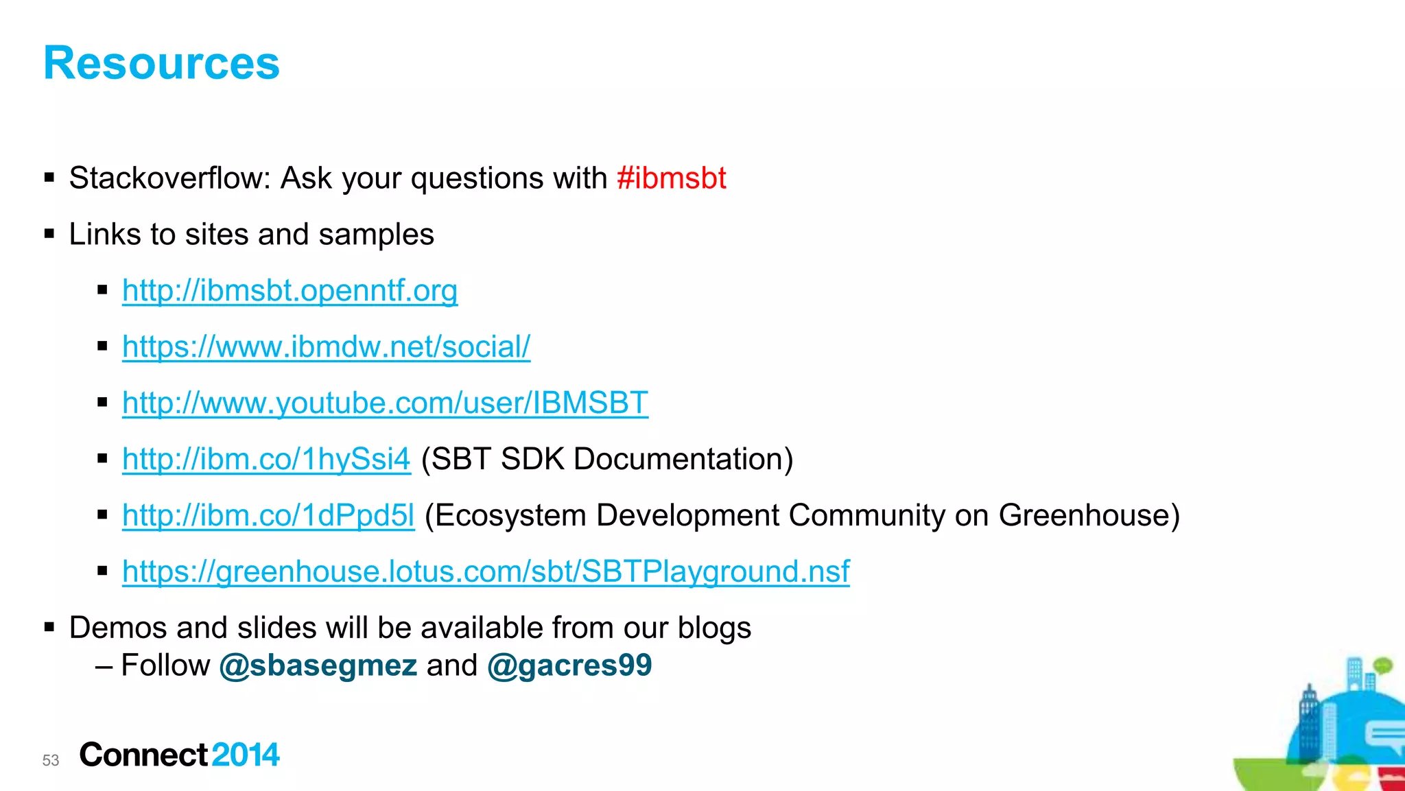 Resources
 Stackoverflow: Ask your questions with #ibmsbt
 Links to sites and samples
 http://ibmsbt.openntf.org
 https://www.ibmdw.net/social/
 http://www.youtube.com/user/IBMSBT
 http://ibm.co/1hySsi4 (SBT SDK Documentation)
 http://ibm.co/1dPpd5l (Ecosystem Development Community on Greenhouse)
 https://greenhouse.lotus.com/sbt/SBTPlayground.nsf
 Demos and slides will be available from our blogs
– Follow @sbasegmez and @gacres99
53
 