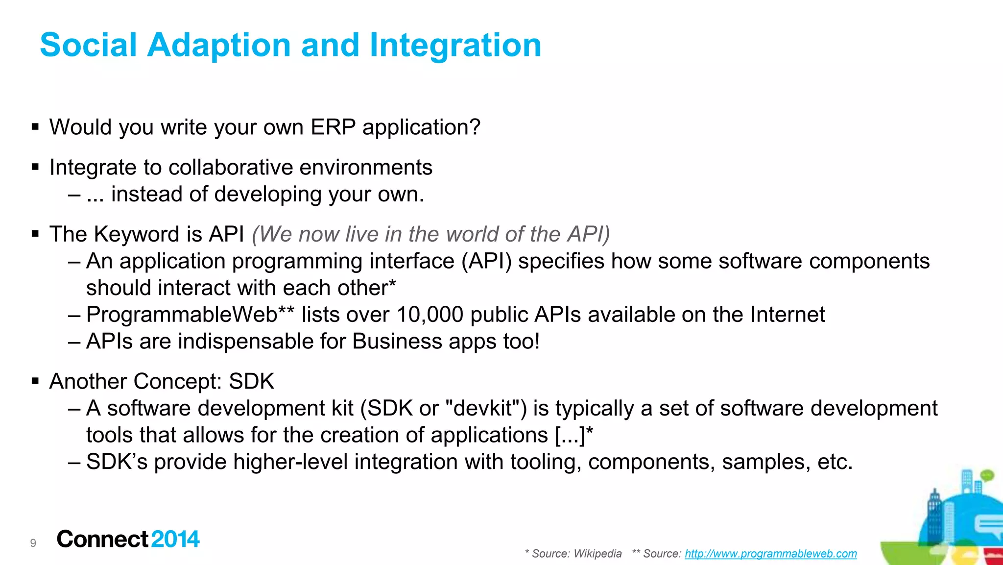 Social Adaption and Integration
 Would you write your own ERP application?
 Integrate to collaborative environments
– ... instead of developing your own.
 The Keyword is API (We now live in the world of the API)
– An application programming interface (API) specifies how some software components
should interact with each other*
– ProgrammableWeb** lists over 10,000 public APIs available on the Internet
– APIs are indispensable for Business apps too!
 Another Concept: SDK
– A software development kit (SDK or "devkit") is typically a set of software development
tools that allows for the creation of applications [...]*
– SDK’s provide higher-level integration with tooling, components, samples, etc.
9
* Source: Wikipedia ** Source: http://www.programmableweb.com
 