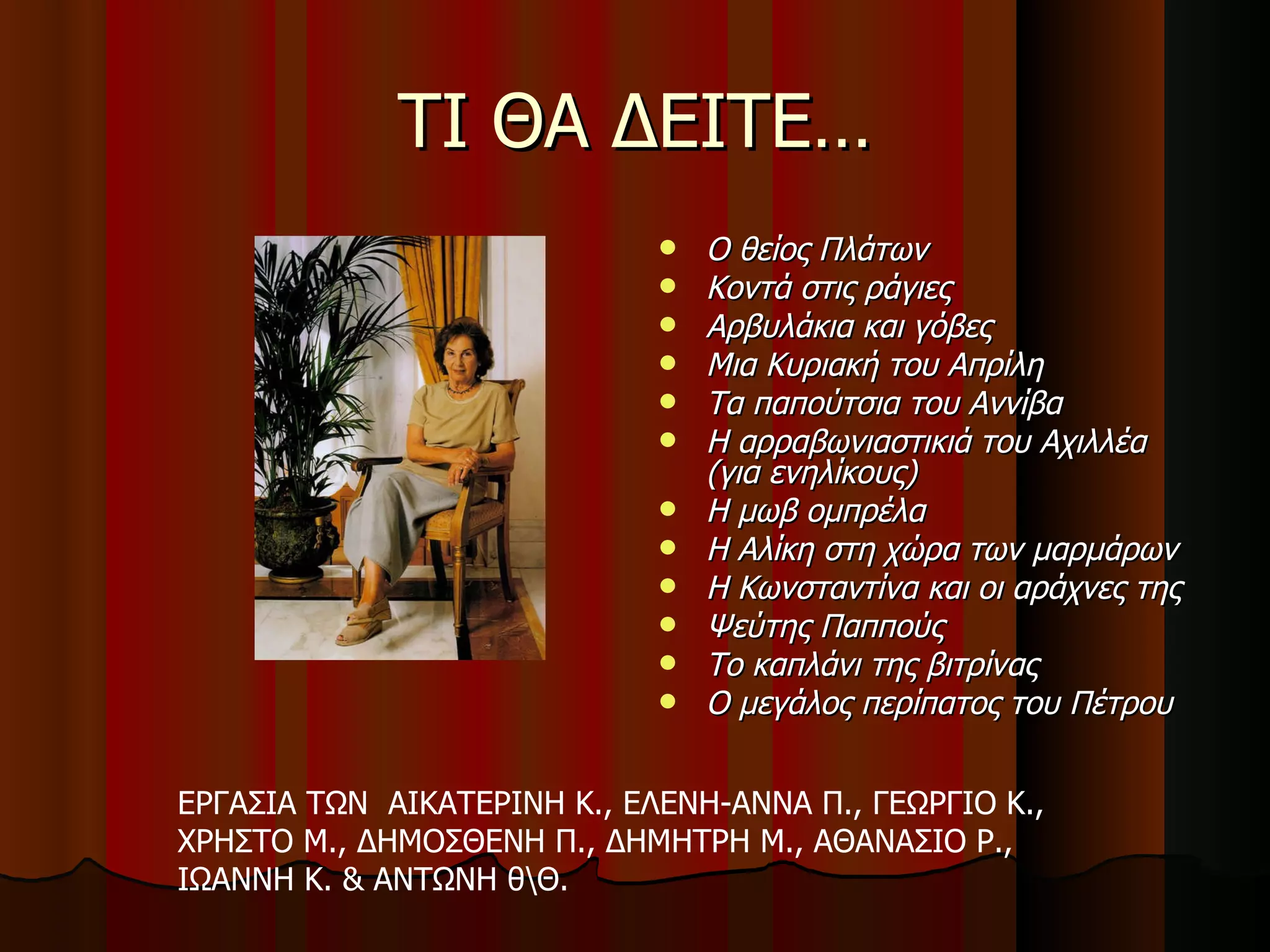 ΤΙ ΘΑ ΔΕΙΤΕ… Ο θείος Πλάτων   Κοντά στις ράγιες   Αρβυλάκια και γόβες   Μια Κυριακή του Απρίλη   Τα παπούτσια του Αννίβα   Η αρραβωνιαστικιά του Αχιλλέα (για ενηλίκους)   Η μωβ ομπρέλα   Η Αλίκη στη χώρα των μαρμάρων   Η Κωνσταντίνα και οι αράχνες της   Ψεύτης Παππούς   Το καπλάνι της βιτρίνας   Ο μεγάλος περίπατος του Πέτρου ΕΡΓΑΣΙΑ ΤΩΝ  ΑΙΚΑΤΕΡΙΝΗ Κ., ΕΛΕΝΗ-ΑΝΝΑ Π., ΓΕΩΡΓΙΟ Κ., ΧΡΗΣΤΟ Μ., ΔΗΜΟΣΘΕΝΗ Π., ΔΗΜΗΤΡΗ Μ., ΑΘΑΝΑΣΙΟ Ρ., ΙΩΑΝΝΗ Κ. & ΑΝΤΩΝΗ θ\Θ. 