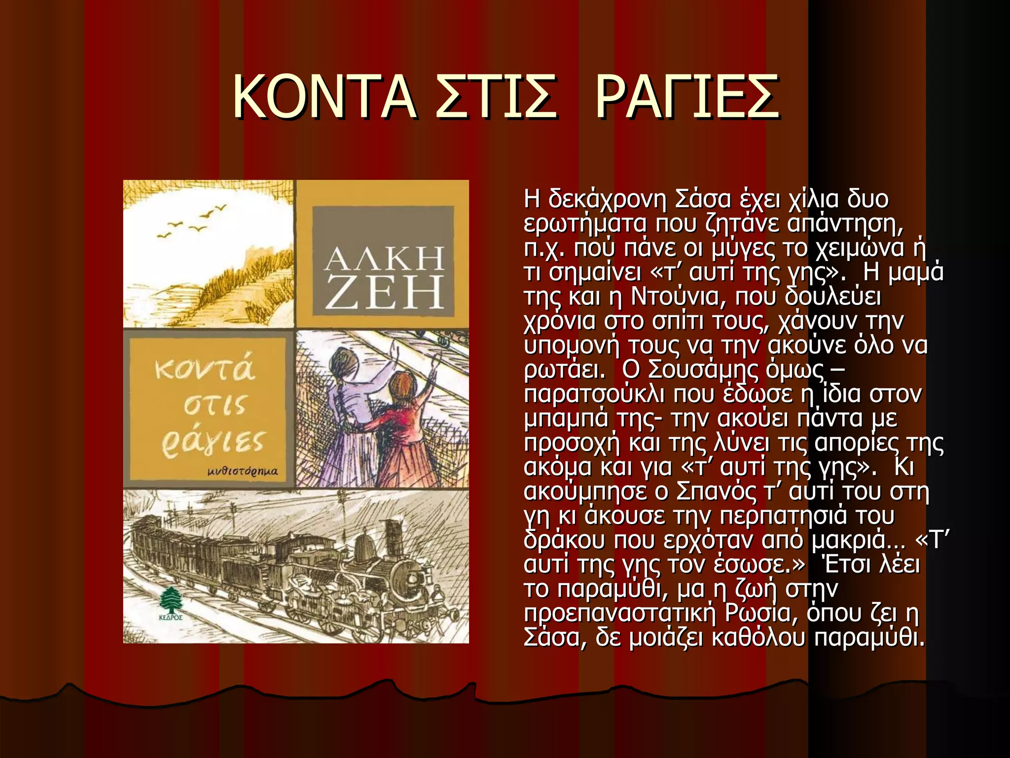 ΚΟΝΤΑ ΣΤΙΣ  ΡΑΓΙΕΣ Η δεκάχρονη Σάσα έχει χίλια δυο ερωτήματα που ζητάνε απάντηση, π.χ. πού πάνε οι μύγες το χειμώνα ή τι σημαίνει «τ’ αυτί της γης».  Η μαμά της και η Ντούνια, που δουλεύει χρόνια στο σπίτι τους, χάνουν την υπομονή τους να την ακούνε όλο να ρωτάει.  Ο Σουσάμης όμως –παρατσούκλι που έδωσε η ίδια στον μπαμπά της- την ακούει πάντα με προσοχή και της λύνει τις απορίες της ακόμα και για «τ’ αυτί της γης».  Κι ακούμπησε ο Σπανός τ’ αυτί του στη γη κι άκουσε την περπατησιά του δράκου που ερχόταν από μακριά… «Τ’ αυτί της γης τον έσωσε.»  Έτσι λέει το παραμύθι, μα η ζωή στην προεπαναστατική Ρωσία, όπου ζει η Σάσα, δε μοιάζει καθόλου παραμύθι. 