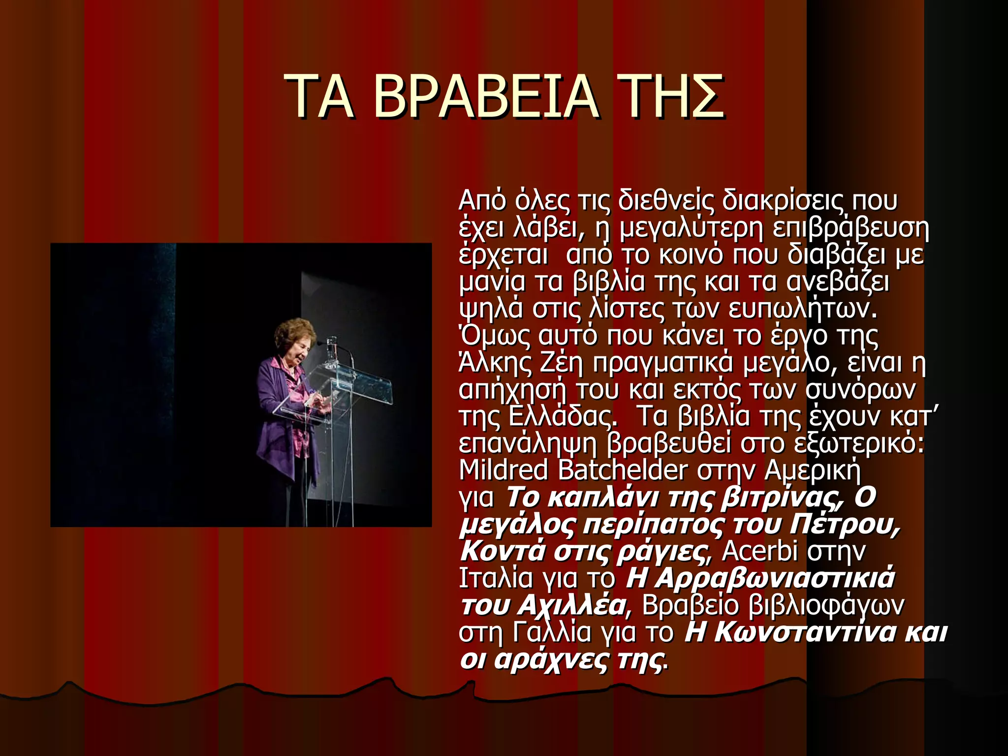 ΤΑ ΒΡΑΒΕΙΑ ΤΗΣ Από όλες τις διεθνείς διακρίσεις που έχει λάβει, η μεγαλύτερη επιβράβευση έρχεται  από το κοινό που διαβάζει με μανία τα βιβλία της και τα ανεβάζει ψηλά στις λίστες των ευπωλήτων.  Όμως αυτό που κάνει το έργο της Άλκης Ζέη πραγματικά μεγάλο, είναι η απήχησή του και εκτός των συνόρων της Ελλάδας.  Τα βιβλία της έχουν κατ’ επανάληψη βραβευθεί στο εξωτερικό: Mildred Batchelder στην Αμερική για  Το καπλάνι της βιτρίνας, Ο μεγάλος περίπατος του Πέτρου, Κοντά στις ράγιες , Acerbi στην Ιταλία για το  Η Αρραβωνιαστικιά του Αχιλλέα , Βραβείο βιβλιοφάγων στη Γαλλία για το  Η Κωνσταντίνα και οι αράχνες της .  