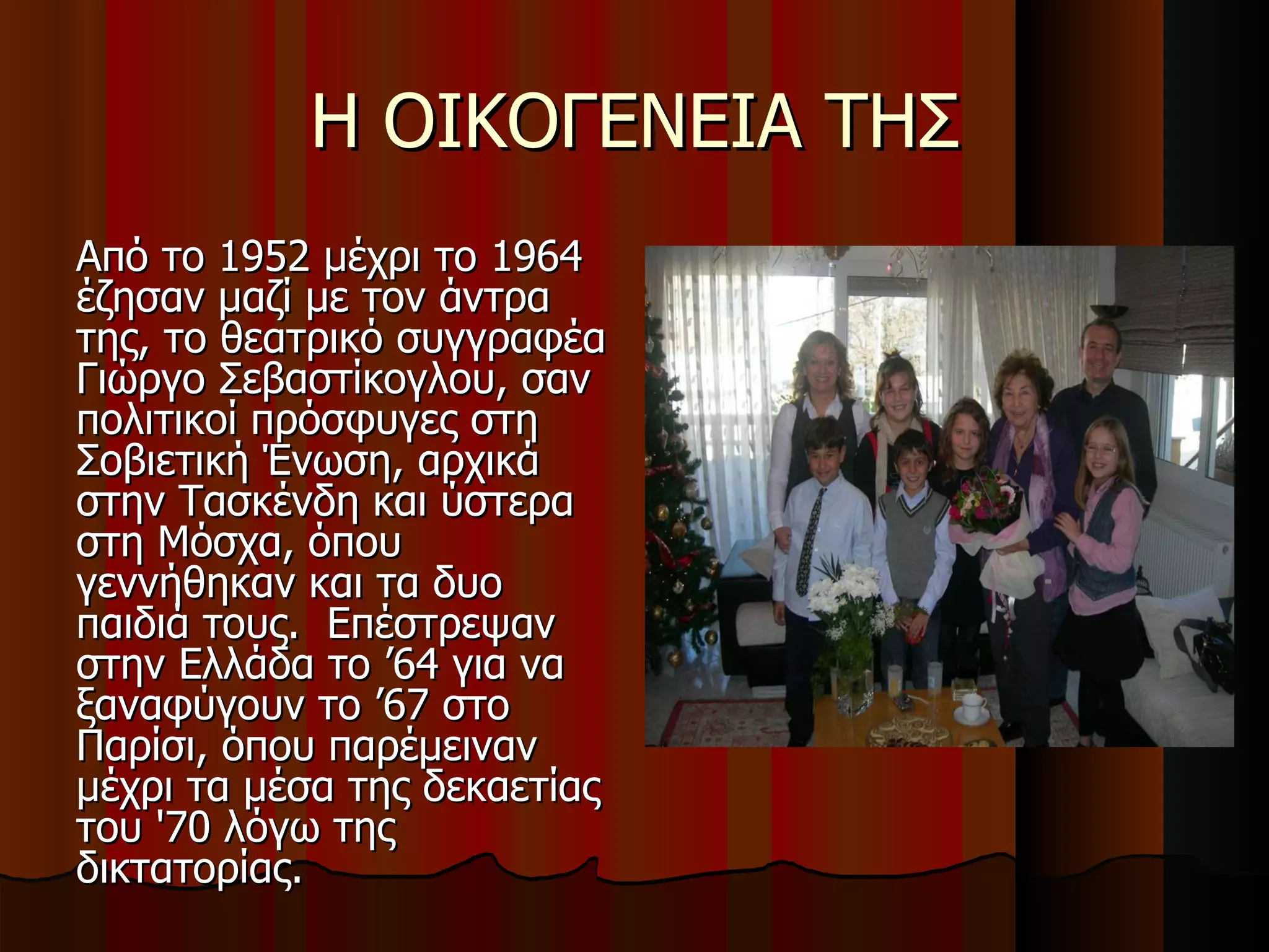 Η ΟΙΚΟΓΕΝΕΙΑ ΤΗΣ Από το 1952 μέχρι το 1964 έζησαν μαζί με τον άντρα της, το θεατρικό συγγραφέα Γιώργο Σεβαστίκογλου, σαν πολιτικοί πρόσφυγες στη Σοβιετική Ένωση, αρχικά στην Τασκένδη και ύστερα στη Μόσχα, όπου γεννήθηκαν και τα δυο παιδιά τους.  Επέστρεψαν στην Ελλάδα το ’64 για να ξαναφύγουν το ’67 στο Παρίσι, όπου παρέμειναν μέχρι τα μέσα της δεκαετίας του '70 λόγω της δικτατορίας.  