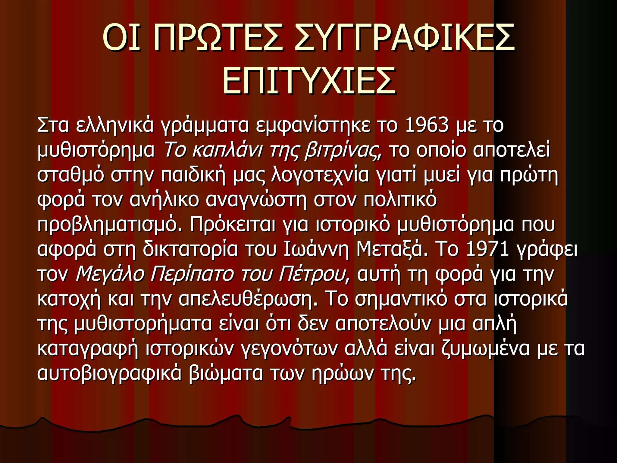 ΟΙ ΠΡΩΤΕΣ ΣΥΓΓΡΑΦΙΚΕΣ ΕΠΙΤΥΧΙΕΣ Στα ελληνικά γράμματα εμφανίστηκε το 1963 με το μυθιστόρημα  Το καπλάνι της βιτρίνας , το οποίο αποτελεί σταθμό στην παιδική μας λογοτεχνία γιατί μυεί για πρώτη φορά τον ανήλικο αναγνώστη στον πολιτικό προβληματισμό. Πρόκειται για ιστορικό μυθιστόρημα που αφορά στη δικτατορία του Ιωάννη Μεταξά. Το 1971 γράφει τον  Μεγάλο Περίπατο του Πέτρου , αυτή τη φορά για την κατοχή και την απελευθέρωση. Το σημαντικό στα ιστορικά της μυθιστορήματα είναι ότι δεν αποτελούν μια απλή καταγραφή ιστορικών γεγονότων αλλά είναι ζυμωμένα με τα αυτοβιογραφικά βιώματα των ηρώων της. 