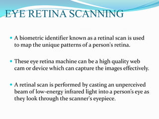 EYE RETINA SCANNING
 A biometric identifier known as a retinal scan is used
to map the unique patterns of a person's retina.
 These eye retina machine can be a high quality web
cam or device which can capture the images effectively.
 A retinal scan is performed by casting an unperceived
beam of low-energy infrared light into a person’s eye as
they look through the scanner's eyepiece.
 