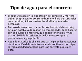 Tipo de agua para el concreto
• El agua utilizada en la elaboración del concreto y mortero
debe ser apta para el consumo humano, libre de sustancias
como aceites, ácidos, sustancias alcalinas y materias
orgánicas.
• En caso de tener que usar en la dosificación del concreto,
agua no potable o de calidad no comprobada, debe hacerse
con ella cubos de mortero, que deben tener a los 7 y 28
días un 90% de la resistencia de los morteros que se
preparen con agua potable.
• Agua de masado: Es el agua que participa en las reacciones
de hidratación del cemento y además confiere al hormigón
la trabajabilidad necesaria para una correcta puesta en
obra.
 