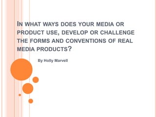 IN WHAT WAYS DOES YOUR MEDIA OR
PRODUCT USE, DEVELOP OR CHALLENGE
THE FORMS AND CONVENTIONS OF REAL
MEDIA PRODUCTS?
By Holly Marvell
 