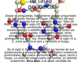 La tabla
periodica
Desde la antigüedad, los hombres se han preguntado
de qué están hechas las cosas. El primero del que
tenemos noticias fue un pensador griego, Tales de
Mileto, quien en el siglo VII antes de Cristo, afirmó que
todo estaba constituido a partir de agua, que
enrareciéndose o solidificándose formaba todas las
sustancias conocidas. Con posterioridad, otros
pensadores griegos supusieron que la sustancia
primigenia era otra. Así, Anaxímenes, en al siglo VI a.
C. creía que era el aire y Heráclito el fuego.
En el siglo V, Empédocles reunió las teorías de sus
predecesores y propuso no una, sino cuatro sustancias
primordiales, los cuatro elementos: Aire, agua, tierra y
fuego. La unión de estos cuatro elementos, en distinta
proporción, daba lugar a la vasta variedad de
 