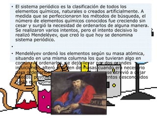 • El sistema periódico es la clasificación de todos los
elementos químicos, naturales o creados artificialmente. A
medida que se perfeccionaron los métodos de búsqueda, el
número de elementos químicos conocidos fue creciendo sin
cesar y surgió la necesidad de ordenarlos de alguna manera.
Se realizaron varios intentos, pero el intento decisivo lo
realizó Mendeléyev, que creó lo que hoy se denomina
sistema periódico.
•
• Mendeléyev ordenó los elementos según su masa atómica,
situando en una misma columna los que tuvieran algo en
común. Al ordenarlos, se dejó llevar por dos grandes
intuiciones; alteró el orden de masas cuando era necesario
para ordenarlos según sus propiedades y se atrevió a dejar
huecos, postulando la existencia de elementos desconocidos
hasta ese momento.
 
