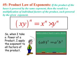 #5: Product Law of Exponents: If the product of the
bases is powered by the same exponent, then the result is a
multiplication of individual factors of the product, each powered
by the given exponent.
( )
n n n
xy x y= ×
So, when I take
a Power of a
Product, I apply
the exponent to
all factors of
the product.
222
)( baab =
 