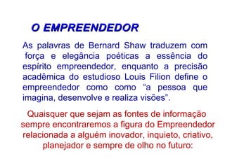   O EMPREENDEDORO EMPREENDEDOR
As palavras de Bernard Shaw traduzem com
 força e elegância poéticas a essência do
espírito empreendedor, enquanto a precisão
acadêmica do estudioso Louis Filion define o
empreendedor como como “a pessoa que
imagina, desenvolve e realiza visões”.
Quaisquer que sejam as fontes de informação
sempre encontraremos a figura do Empreendedor
relacionada a alguém inovador, inquieto, criativo,
planejador e sempre de olho no futuro:
 