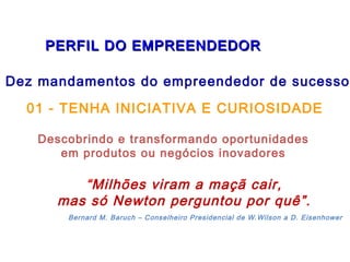   PERFIL DO EMPREENDEDORPERFIL DO EMPREENDEDOR
Dez mandamentos do empreendedor de sucesso:
01 - TENHA INICIATIVA E CURIOSIDADE
Descobrindo e transformando oportunidades
em produtos ou negócios inovadores
“Milhões viram a maçã cair,
mas só Newton perguntou por quê”.
Bernard M. Baruch – Conselheiro Presidencial de W.Wilson a D. Eisenhower
 