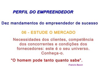   PERFIL DO EMPREENDEDORPERFIL DO EMPREENDEDOR
Dez mandamentos do empreendedor de sucesso:
06 - ESTUDE O MERCADO
Necessidades dos clientes, competência
dos concorrentes e condições dos
fornecedores: este é o seu universo.
Conheça-o.
“O homem pode tanto quanto sabe”.
Francis Bacon
 