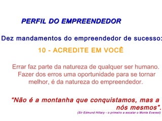   PERFIL DO EMPREENDEDORPERFIL DO EMPREENDEDOR
Dez mandamentos do empreendedor de sucesso:
10 - ACREDITE EM VOCÊ
Errar faz parte da natureza de qualquer ser humano.
Fazer dos erros uma oportunidade para se tornar
melhor, é da natureza do empreendedor.
“Não é a montanha que conquistamos, mas a
nós mesmos”.
(Sir Edmund Hillary - o primeiro a escalar o Monte Everest)
 