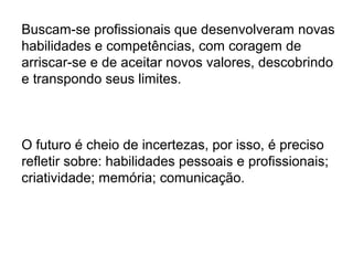 Buscam-se profissionais que desenvolveram novas
habilidades e competências, com coragem de
arriscar-se e de aceitar novos valores, descobrindo
e transpondo seus limites.
O futuro é cheio de incertezas, por isso, é preciso
refletir sobre: habilidades pessoais e profissionais;
criatividade; memória; comunicação.
 