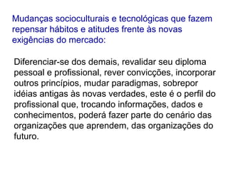 Diferenciar-se dos demais, revalidar seu diploma
pessoal e profissional, rever convicções, incorporar
outros princípios, mudar paradigmas, sobrepor
idéias antigas às novas verdades, este é o perfil do
profissional que, trocando informações, dados e
conhecimentos, poderá fazer parte do cenário das
organizações que aprendem, das organizações do
futuro.
Mudanças socioculturais e tecnológicas que fazem
repensar hábitos e atitudes frente às novas
exigências do mercado:
 