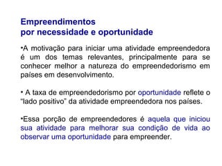 Empreendimentos
por necessidade e oportunidade
•A motivação para iniciar uma atividade empreendedora
é um dos temas relevantes, principalmente para se
conhecer melhor a natureza do empreendedorismo em
países em desenvolvimento.
• A taxa de empreendedorismo por oportunidade reflete o
“lado positivo” da atividade empreendedora nos países.
•Essa porção de empreendedores é aquela que iniciou
sua atividade para melhorar sua condição de vida ao
observar uma oportunidade para empreender.
 