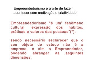 Empreendedorismo é a arte de fazer
acontecer com motivação e criatividade.
Empreendedorismo "é um” fenômeno
cultural, expressão dos hábitos,
práticas e valores das pessoas”(*),
sendo necessário esclarecer que o
seu objeto de estudo não é a
empresa, e sim o Empreendedor,
podendo abranger as seguintes
dimensões:
 