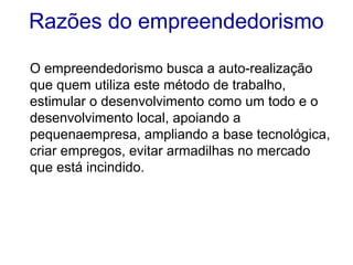 Razões do empreendedorismo
O empreendedorismo busca a auto-realização
que quem utiliza este método de trabalho,
estimular o desenvolvimento como um todo e o
desenvolvimento local, apoiando a
pequenaempresa, ampliando a base tecnológica,
criar empregos, evitar armadilhas no mercado
que está incindido.
 